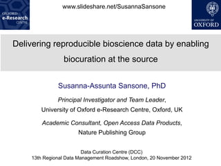www.slideshare.net/SusannaSansone




Delivering reproducible bioscience data by enabling
                biocuration at the source


              Susanna-Assunta Sansone, PhD
              Principal Investigator and Team Leader,
       University of Oxford e-Research Centre, Oxford, UK

        Academic Consultant, Open Access Data Products,
                      Nature Publishing Group


                         Data Curation Centre (DCC)
    13th Regional Data Management Roadshow, London, 20 November 2012
 