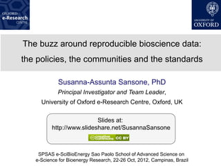 The buzz around reproducible bioscience data:
the policies, the communities and the standards

            Susanna-Assunta Sansone, PhD
            Principal Investigator and Team Leader,
     University of Oxford e-Research Centre, Oxford, UK

                           Slides at:
          http://www.slideshare.net/SusannaSansone



    SPSAS e-SciBioEnergy Sao Paolo School of Advanced Science on
   e-Science for Bioenergy Research, 22-26 Oct, 2012, Campinas, Brazil
 