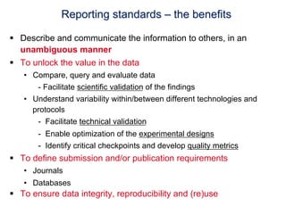 Reporting standards – the benefits

§  Describe and communicate the information to others, in an
    unambiguous manner
§  To unlock the value in the data
   •  Compare, query and evaluate data
       - Facilitate scientific validation of the findings
   •  Understand variability within/between different technologies and
      protocols
       -  Facilitate technical validation
       -  Enable optimization of the experimental designs
       -  Identify critical checkpoints and develop quality metrics
§  To define submission and/or publication requirements
   •  Journals
   •  Databases
§  To ensure data integrity, reproducibility and (re)use
 