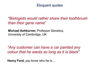 Eloquent quotes


      “Biologists would rather share their toothbrush
      than their gene name”
      Michael Ashburner, Professor Genetics,
      University of Cambridge, UK



     “Any customer can have a car painted any
     colour that he wants so long as it is black”

     Henry Ford, you know who he is…


48   The International Conference on Systems Biology (ICSB), 22-28 August, 2008   Susanna-Assunta Sansone
                                                                                    www.ebi.ac.uk/net-project
 