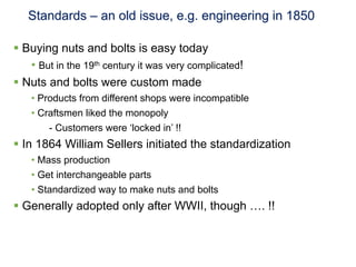 Standards – an old issue, e.g. engineering in 1850

§  Buying nuts and bolts is easy today
     •  But in the 19th century it was very complicated!
§  Nuts and bolts were custom made
    •  Products from different shops were incompatible
    •  Craftsmen liked the monopoly
         - Customers were ‘locked in’ !!
§  In 1864 William Sellers initiated the standardization
    •  Mass production
    •  Get interchangeable parts
    •  Standardized way to make nuts and bolts
§  Generally adopted only after WWII, though …. !!
 