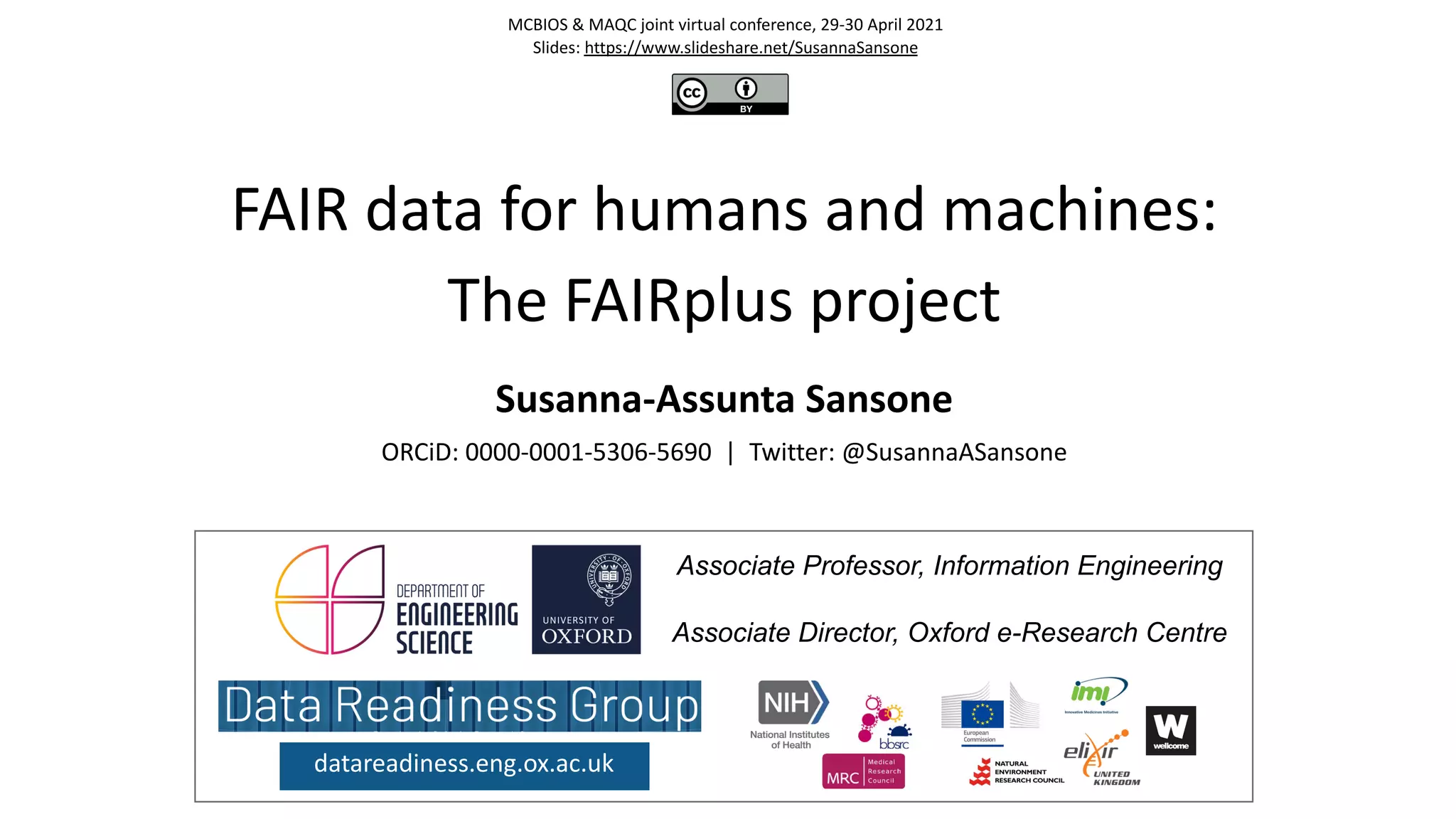 FAIR data for humans and machines:
The FAIRplus project
Susanna-Assunta Sansone
ORCiD: 0000-0001-5306-5690 | Twitter: @SusannaASansone
datareadiness.eng.ox.ac.uk
Associate Professor, Information Engineering
Associate Director, Oxford e-Research Centre
MCBIOS & MAQC joint virtual conference, 29-30 April 2021
Slides: https://www.slideshare.net/SusannaSansone
 