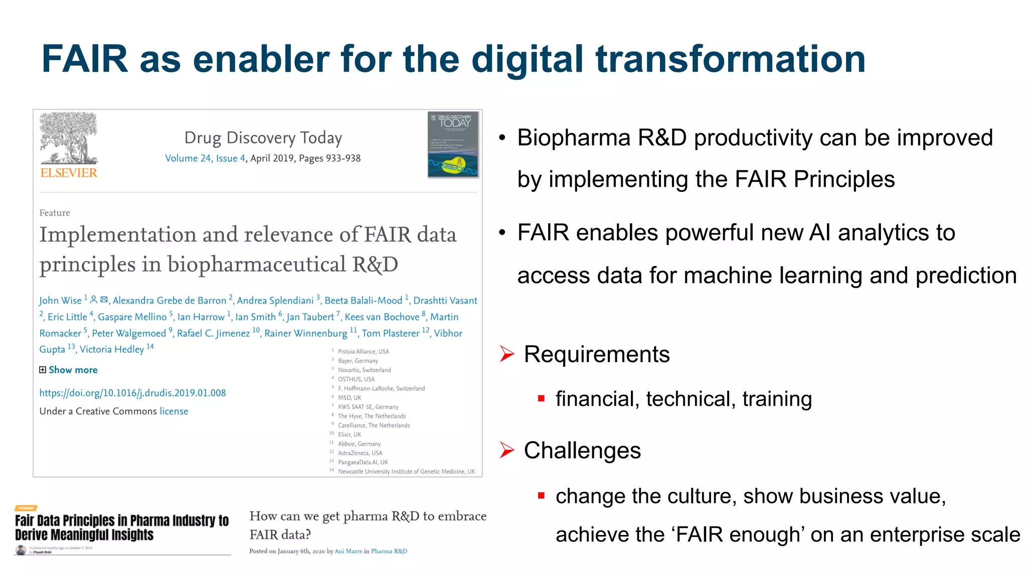 • Biopharma R&D productivity can be improved
by implementing the FAIR Principles
• FAIR enables powerful new AI analytics to
access data for machine learning and prediction
Ø Requirements
§ financial, technical, training
Ø Challenges
§ change the culture, show business value,
achieve the ‘FAIR enough’ on an enterprise scale
FAIR as enabler for the digital transformation
 