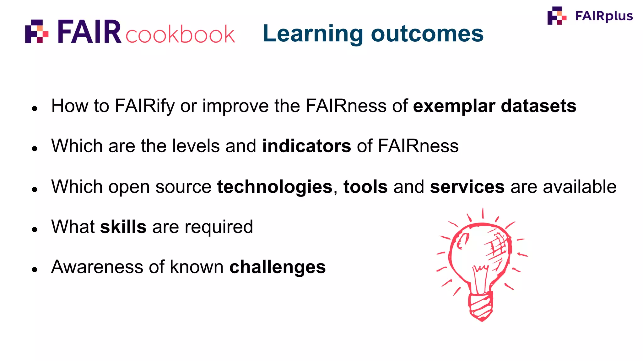 ● How to FAIRify or improve the FAIRness of exemplar datasets
● Which are the levels and indicators of FAIRness
● Which open source technologies, tools and services are available
● What skills are required
● Awareness of known challenges
Learning outcomes
 