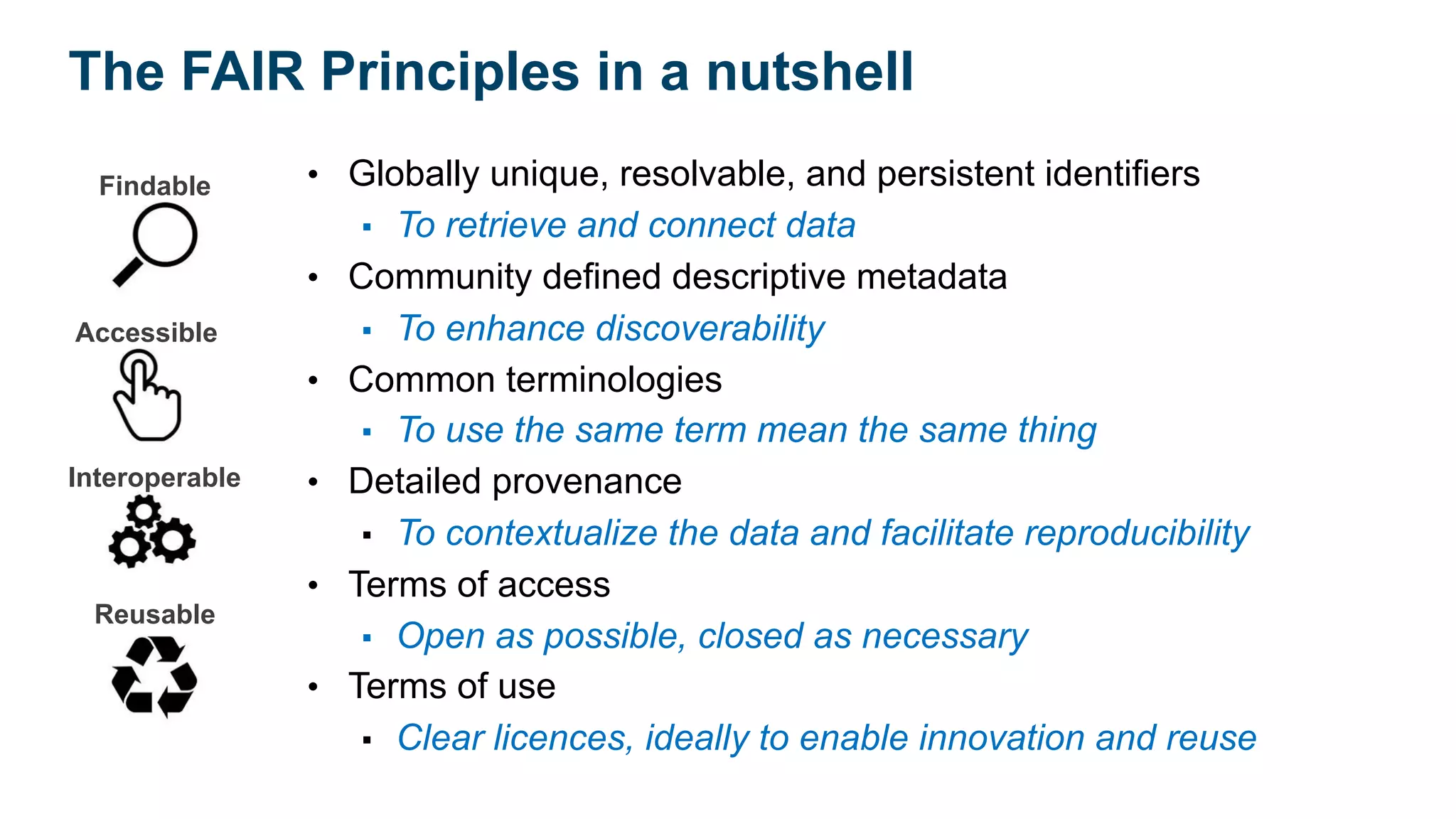 Findable
Accessible
Interoperable
Reusable
• Globally unique, resolvable, and persistent identifiers
▪ To retrieve and connect data
• Community defined descriptive metadata
▪ To enhance discoverability
• Common terminologies
▪ To use the same term mean the same thing
• Detailed provenance
▪ To contextualize the data and facilitate reproducibility
• Terms of access
▪ Open as possible, closed as necessary
• Terms of use
▪ Clear licences, ideally to enable innovation and reuse
The FAIR Principles in a nutshell
 