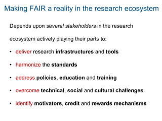 Depends upon several stakeholders in the research
ecosystem actively playing their parts to:
• deliver research infrastructures and tools
• harmonize the standards
• address policies, education and training
• overcome technical, social and cultural challenges
• identify motivators, credit and rewards mechanisms
Making FAIR a reality in the research ecosystem
 