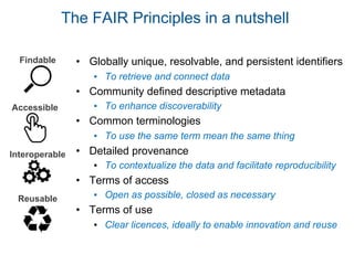 Findable
Accessible
Interoperable
Reusable
• Globally unique, resolvable, and persistent identifiers
▪ To retrieve and connect data
• Community defined descriptive metadata
▪ To enhance discoverability
• Common terminologies
▪ To use the same term mean the same thing
• Detailed provenance
▪ To contextualize the data and facilitate reproducibility
• Terms of access
▪ Open as possible, closed as necessary
• Terms of use
▪ Clear licences, ideally to enable innovation and reuse
The FAIR Principles in a nutshell
 