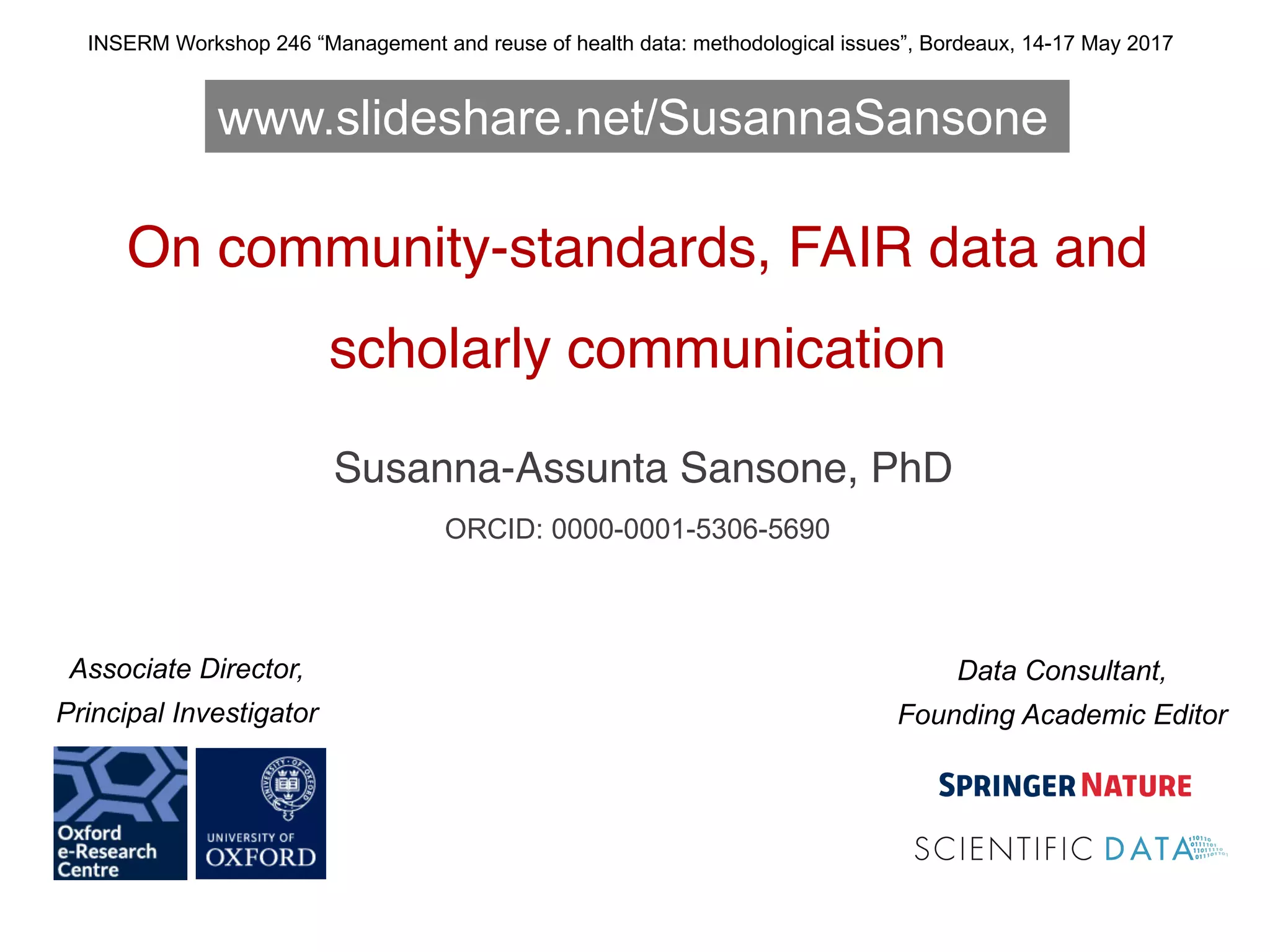 On community-standards, FAIR data and
scholarly communication
Susanna-Assunta Sansone, PhD
ORCID: 0000-0001-5306-5690
INSERM Workshop 246 “Management and reuse of health data: methodological issues”, Bordeaux, 14-17 May 2017
Data Consultant,
Founding Academic Editor
Associate Director,
Principal Investigator
www.slideshare.net/SusannaSansone
 