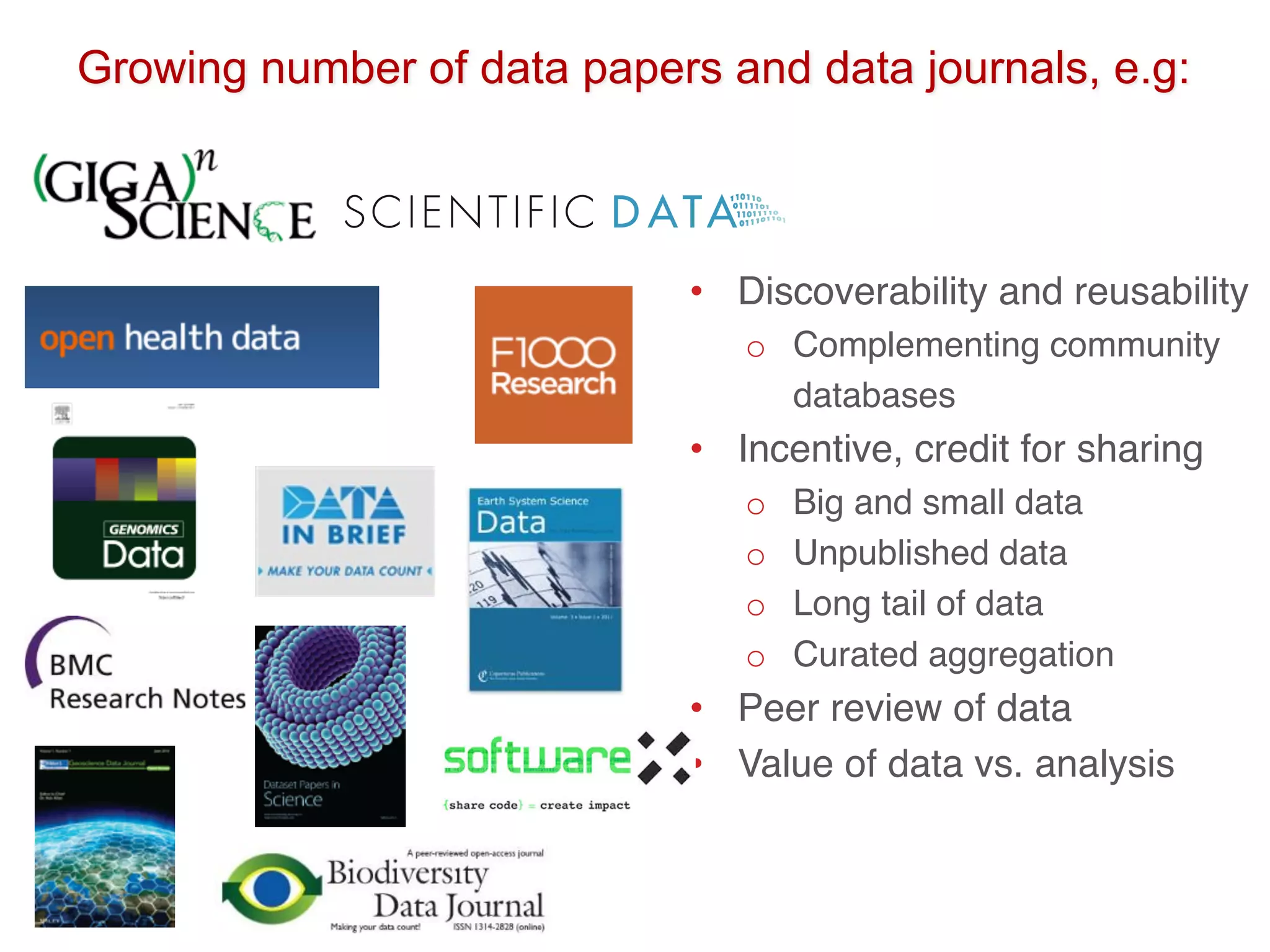 • Discoverability and reusability
o Complementing community
databases
• Incentive, credit for sharing
o Big and small data
o Unpublished data
o Long tail of data
o Curated aggregation
• Peer review of data
• Value of data vs. analysis
Growing number of data papers and data journals, e.g:
 