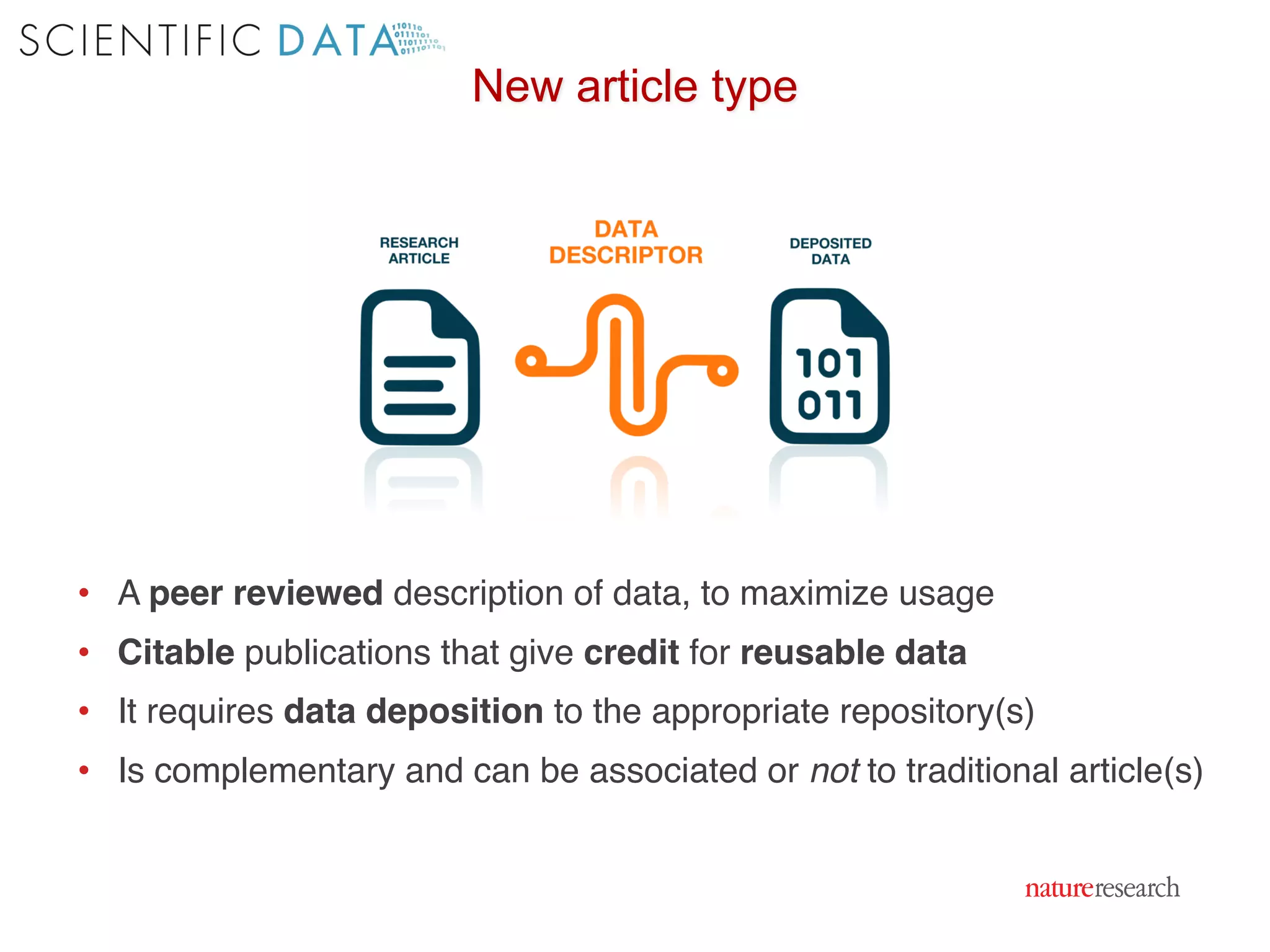 • A peer reviewed description of data, to maximize usage
• Citable publications that give credit for reusable data
• It requires data deposition to the appropriate repository(s)
• Is complementary and can be associated or not to traditional article(s)
New article type
 