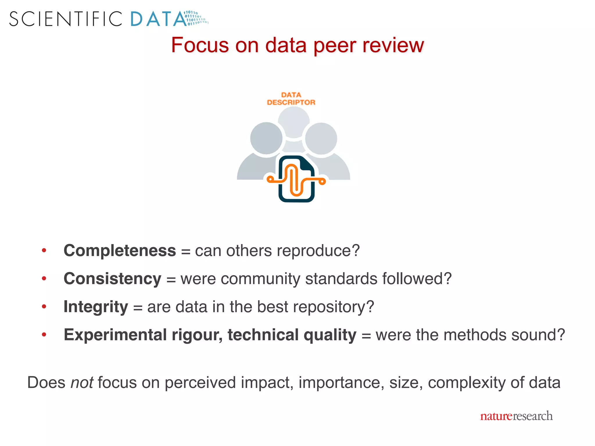 Focus on data peer review
• Completeness = can others reproduce?
• Consistency = were community standards followed?
• Integrity = are data in the best repository?
• Experimental rigour, technical quality = were the methods sound?
Does not focus on perceived impact, importance, size, complexity of data
 