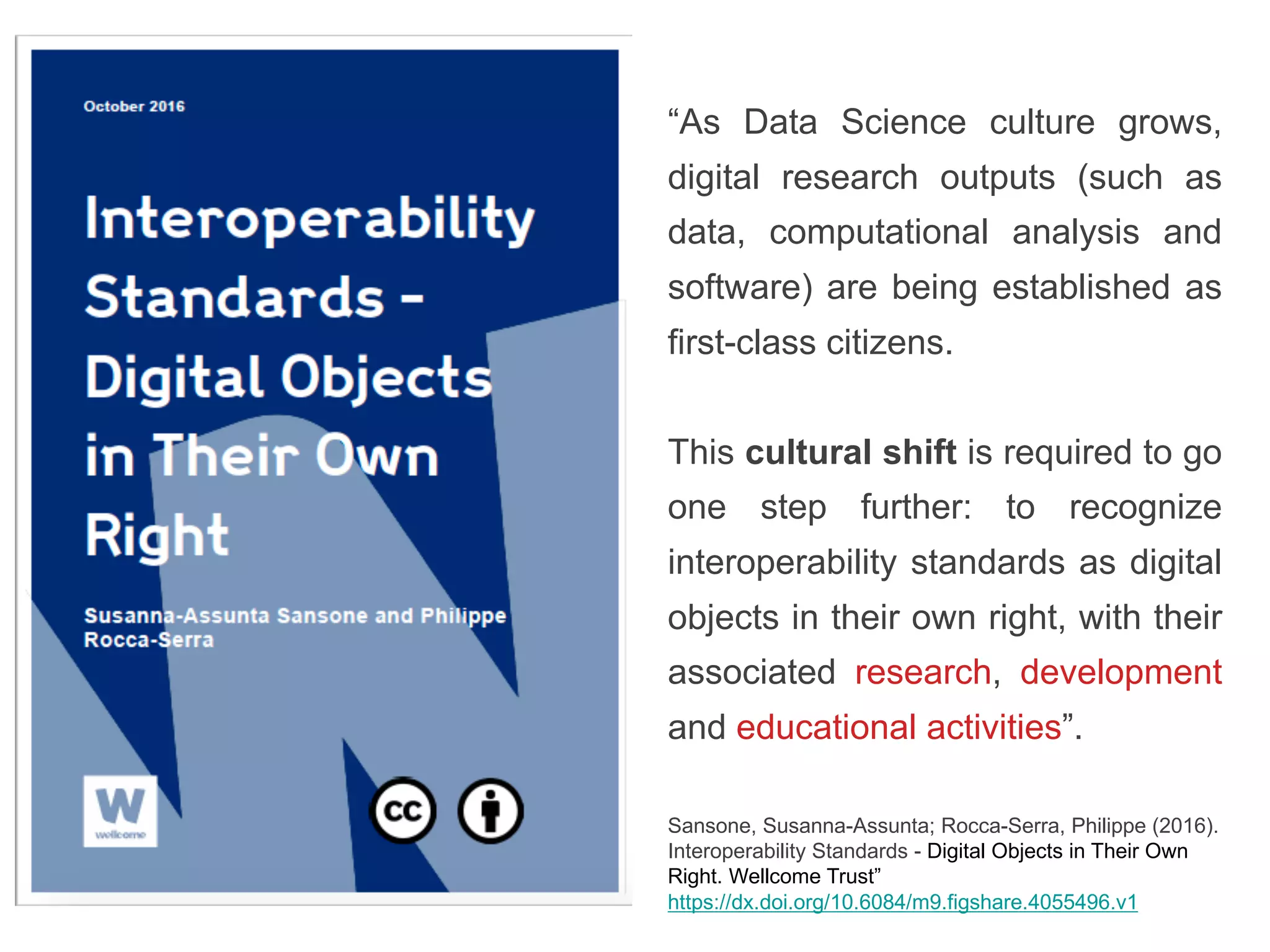 “As Data Science culture grows,
digital research outputs (such as
data, computational analysis and
software) are being established as
first-class citizens.
This cultural shift is required to go
one step further: to recognize
interoperability standards as digital
objects in their own right, with their
associated research, development
and educational activities”.
Sansone, Susanna-Assunta; Rocca-Serra, Philippe (2016).
Interoperability Standards - Digital Objects in Their Own
Right. Wellcome Trust”
https://dx.doi.org/10.6084/m9.figshare.4055496.v1
 