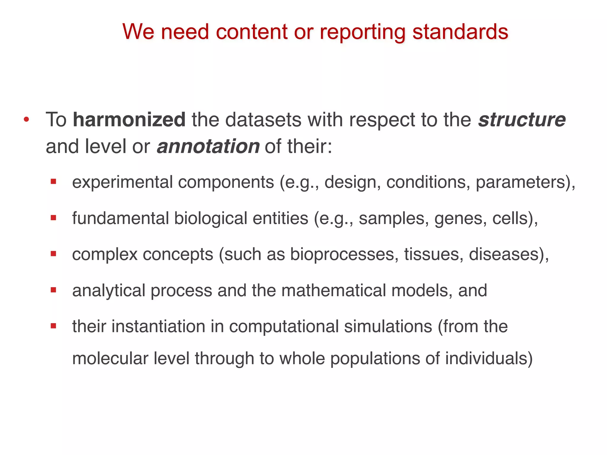 We need content or reporting standards
• To harmonized the datasets with respect to the structure
and level or annotation of their:
§ experimental components (e.g., design, conditions, parameters),
§ fundamental biological entities (e.g., samples, genes, cells),
§ complex concepts (such as bioprocesses, tissues, diseases),
§ analytical process and the mathematical models, and
§ their instantiation in computational simulations (from the
molecular level through to whole populations of individuals)
 