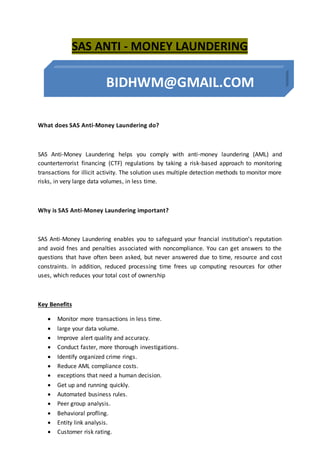 SAS ANTI - MONEY LAUNDERING
What does SAS Anti-Money Laundering do?
SAS Anti-Money Laundering helps you comply with anti-money laundering (AML) and
counterterrorist financing (CTF) regulations by taking a risk-based approach to monitoring
transactions for illicit activity. The solution uses multiple detection methods to monitor more
risks, in very large data volumes, in less time.
Why is SAS Anti-Money Laundering important?
SAS Anti-Money Laundering enables you to safeguard your fnancial institution’s reputation
and avoid fnes and penalties associated with noncompliance. You can get answers to the
questions that have often been asked, but never answered due to time, resource and cost
constraints. In addition, reduced processing time frees up computing resources for other
uses, which reduces your total cost of ownership
Key Benefits
 Monitor more transactions in less time.
 large your data volume.
 Improve alert quality and accuracy.
 Conduct faster, more thorough investigations.
 Identify organized crime rings.
 Reduce AML compliance costs.
 exceptions that need a human decision.
 Get up and running quickly.
 Automated business rules.
 Peer group analysis.
 Behavioral profling.
 Entity link analysis.
 Customer risk rating.
 