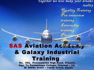 Together we will make your dreams
reality
SAS Aviation Academy
& Galaxy Industrial
Training
No. 402, Poonamallee High Road, Kilpauk,
Opp. To Pachayappa College, Chennai – 10.
M: 95660 04457 / 73050 02335. Email:
Quality Training
Pre-interview
training
Internship
training
Placement
Assurance
Life time Service
SAS Aviation
 