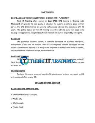 SAS TRAINING
BEST BASE SAS TRAINING INSTITUTE IN CHENNAI WITH PLACEMENT
Think IT Training offers course on Best BASE SAS training in Chennai with
Placement. We provide the best quality of education for students to achieve goals on their
career. Our SAS BASE trainers are working professionals with real time experience of 8-10
years. After getting trained at Think IT Training you will be able to apply your ideas on to
develop new applications. We provide sufficient materials for courses prepared by our experts.
BASE SAS
SAS (Statistical Analysis System) is software developed for business intelligence,
management of data and for analytics. Base SAS is integrated software developed for data
access, transform and reporting. It is ready to use programs for statistics and writing of reports,
data manipulation, information storage and maintenance.
BASE SAS TRAINING
BASE SAS training in Think IT Training teaches you the latest technologies on BASE
SAS. By completing course candidates will be able to master in base SAS by creating his own
apps and run.
PREREQUISITES
To attend this course one must know the file structure and systems commands on OS
and access data files on your OS.
DETAILED COURSE CONTENT
BASICS BEFORE STARTING SAS:
● DATAWAREHOSING Concepts
● What is ETL
● ETL Concepts
● What is OLAP
 