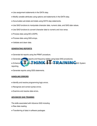 ● Use assignment statements in the DATA step.
● Modify variable attributes using options and statements in the DATA step.
● Accumulate sub-totals and totals using DATA step statements.
● Use SAS functions to manipulate character data, numeric data, and SAS date values.
● Use SAS functions to convert character data to numeric and vice versa.
● Process data using DO LOOPS.
● Process data using SAS arrays.
● Validate and clean data.
GENERATING REPORTS
● Generate list reports using the PRINT procedure.
● Generate summary reports and frequency tables using base SAS procedures.
● Enhance reports through the use of user-defined formats, titles, footnotes and SAS System
reporting.
● Generate reports using ODS statements.
HANDLING ERRORS
● Identify and resolve programming logic errors.
● Recognize and correct syntax errors.
● Examine and resolve data errors.
ADVANCED SAS TRAINING
The skills associated with Advance SAS including
● Raw data reading
● Transferring of data in software packages
 