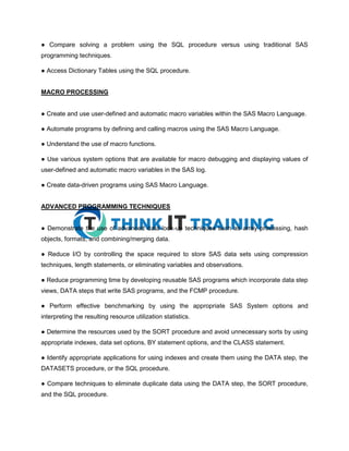 ● Compare solving a problem using the SQL procedure versus using traditional SAS
programming techniques.
● Access Dictionary Tables using the SQL procedure.
MACRO PROCESSING
● Create and use user-defined and automatic macro variables within the SAS Macro Language.
● Automate programs by defining and calling macros using the SAS Macro Language.
● Understand the use of macro functions.
● Use various system options that are available for macro debugging and displaying values of
user-defined and automatic macro variables in the SAS log.
● Create data-driven programs using SAS Macro Language.
ADVANCED PROGRAMMING TECHNIQUES
● Demonstrate the use of advanced data look-up techniques such as array processing, hash
objects, formats, and combining/merging data.
● Reduce I/O by controlling the space required to store SAS data sets using compression
techniques, length statements, or eliminating variables and observations.
● Reduce programming time by developing reusable SAS programs which incorporate data step
views, DATA steps that write SAS programs, and the FCMP procedure.
● Perform effective benchmarking by using the appropriate SAS System options and
interpreting the resulting resource utilization statistics.
● Determine the resources used by the SORT procedure and avoid unnecessary sorts by using
appropriate indexes, data set options, BY statement options, and the CLASS statement.
● Identify appropriate applications for using indexes and create them using the DATA step, the
DATASETS procedure, or the SQL procedure.
● Compare techniques to eliminate duplicate data using the DATA step, the SORT procedure,
and the SQL procedure.
 