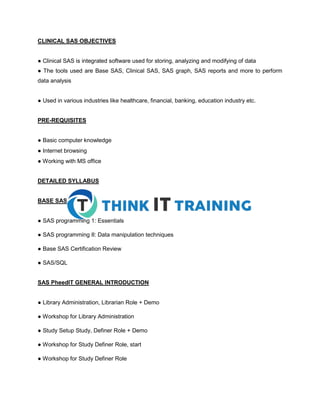 CLINICAL SAS OBJECTIVES
● Clinical SAS is integrated software used for storing, analyzing and modifying of data
● The tools used are Base SAS, Clinical SAS, SAS graph, SAS reports and more to perform
data analysis
● Used in various industries like healthcare, financial, banking, education industry etc.
PRE-REQUISITES
● Basic computer knowledge
● Internet browsing
● Working with MS office
DETAILED SYLLABUS
BASE SAS
● SAS programming 1: Essentials
● SAS programming II: Data manipulation techniques
● Base SAS Certification Review
● SAS/SQL
SAS PheedIT GENERAL INTRODUCTION
● Library Administration, Librarian Role + Demo
● Workshop for Library Administration
● Study Setup Study, Definer Role + Demo
● Workshop for Study Definer Role, start
● Workshop for Study Definer Role
 