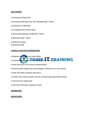 DATA ENTRY
● Workshop for Data Entry
● Discrepancy Management, Disc. Manager Role + Demo
● Workshop for CDM Role
● Investigator Role, Monitor Role
● Clinical Data Manager (CDM) Role +Demo
● Statistician Role + Demo
● Dictionary Coding
● Workshop CDM
CLINICAL SAS DATA INTEGRATION
● Register source data and target tables
● Create jobs and explore the functionality of the Job Editor
● Work with many of the various transformations
● Enhance table relationships using integrity constraints, key, and indexes
● Work with slowly changing dimensions
● Create custom transformation with the Transformation Generation Wizard
● Document and deploy jobs
● Administer SAS Data Integration Studio
SAS/REPORT
SAS/ACCESS
 