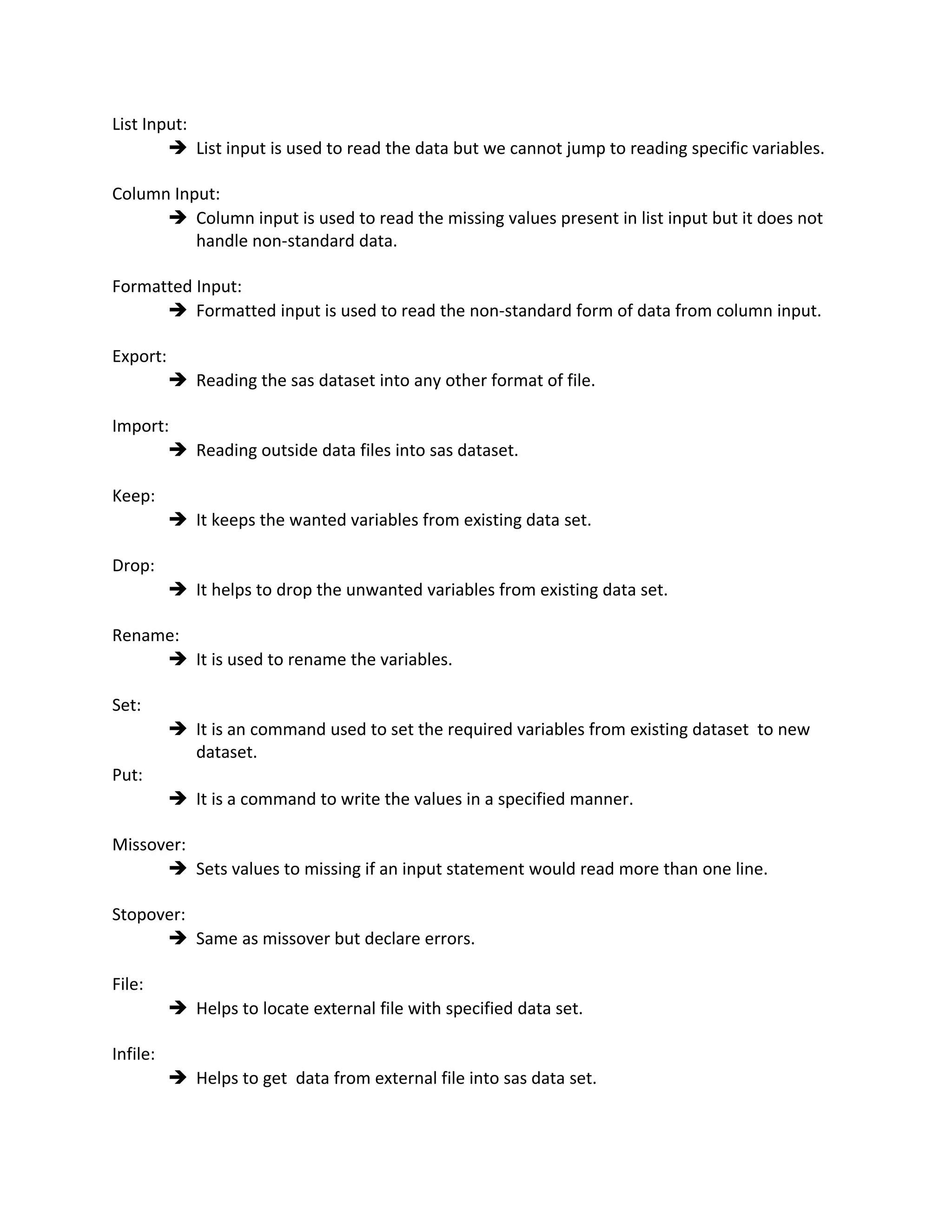 List Input:
 List input is used to read the data but we cannot jump to reading specific variables.
Column Input:
 Column input is used to read the missing values present in list input but it does not
handle non-standard data.
Formatted Input:
 Formatted input is used to read the non-standard form of data from column input.
Export:
 Reading the sas dataset into any other format of file.
Import:
 Reading outside data files into sas dataset.
Keep:
 It keeps the wanted variables from existing data set.
Drop:
 It helps to drop the unwanted variables from existing data set.
Rename:
 It is used to rename the variables.
Set:
 It is an command used to set the required variables from existing dataset to new
dataset.
Put:
 It is a command to write the values in a specified manner.
Missover:
 Sets values to missing if an input statement would read more than one line.
Stopover:
 Same as missover but declare errors.
File:
 Helps to locate external file with specified data set.
Infile:
 Helps to get data from external file into sas data set.
 