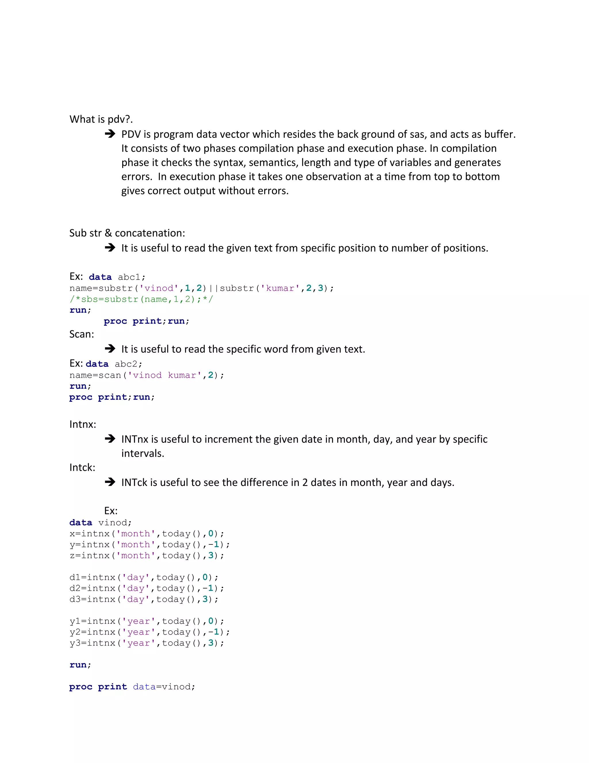 What is pdv?.
 PDV is program data vector which resides the back ground of sas, and acts as buffer.
It consists of two phases compilation phase and execution phase. In compilation
phase it checks the syntax, semantics, length and type of variables and generates
errors. In execution phase it takes one observation at a time from top to bottom
gives correct output without errors.
Sub str & concatenation:
 It is useful to read the given text from specific position to number of positions.
Ex: data abc1;
name=substr('vinod',1,2)||substr('kumar',2,3);
/*sbs=substr(name,1,2);*/
run;
proc print;run;
Scan:
 It is useful to read the specific word from given text.
Ex: data abc2;
name=scan('vinod kumar',2);
run;
proc print;run;
Intnx:
 INTnx is useful to increment the given date in month, day, and year by specific
intervals.
Intck:
 INTck is useful to see the difference in 2 dates in month, year and days.
Ex:
data vinod;
x=intnx('month',today(),0);
y=intnx('month',today(),-1);
z=intnx('month',today(),3);
d1=intnx('day',today(),0);
d2=intnx('day',today(),-1);
d3=intnx('day',today(),3);
y1=intnx('year',today(),0);
y2=intnx('year',today(),-1);
y3=intnx('year',today(),3);
run;
proc print data=vinod;
 