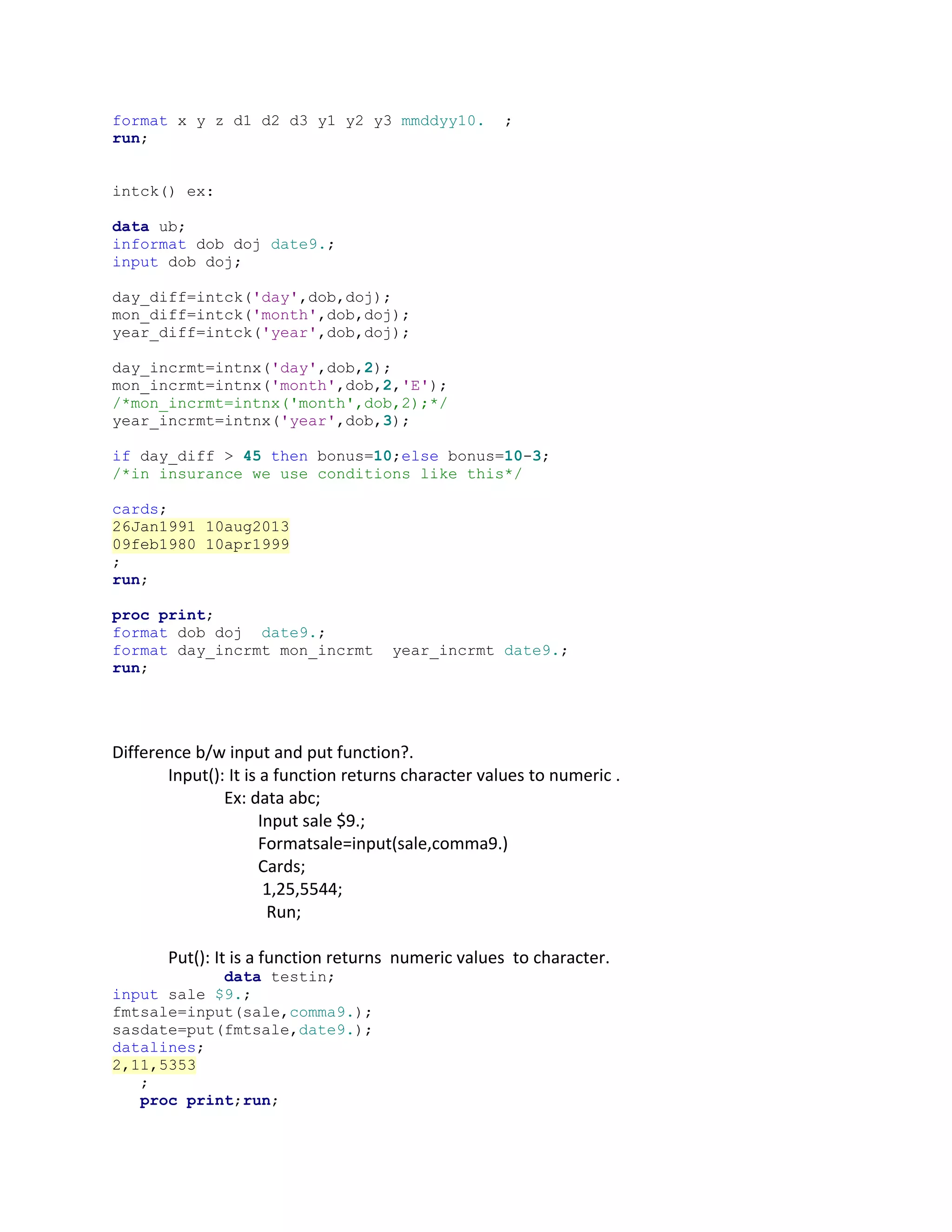 format x y z d1 d2 d3 y1 y2 y3 mmddyy10. ;
run;
intck() ex:
data ub;
informat dob doj date9.;
input dob doj;
day_diff=intck('day',dob,doj);
mon_diff=intck('month',dob,doj);
year_diff=intck('year',dob,doj);
day_incrmt=intnx('day',dob,2);
mon_incrmt=intnx('month',dob,2,'E');
/*mon_incrmt=intnx('month',dob,2);*/
year_incrmt=intnx('year',dob,3);
if day_diff > 45 then bonus=10;else bonus=10-3;
/*in insurance we use conditions like this*/
cards;
26Jan1991 10aug2013
09feb1980 10apr1999
;
run;
proc print;
format dob doj date9.;
format day_incrmt mon_incrmt year_incrmt date9.;
run;
Difference b/w input and put function?.
Input(): It is a function returns character values to numeric .
Ex: data abc;
Input sale $9.;
Formatsale=input(sale,comma9.)
Cards;
1,25,5544;
Run;
Put(): It is a function returns numeric values to character.
data testin;
input sale $9.;
fmtsale=input(sale,comma9.);
sasdate=put(fmtsale,date9.);
datalines;
2,11,5353
;
proc print;run;
 