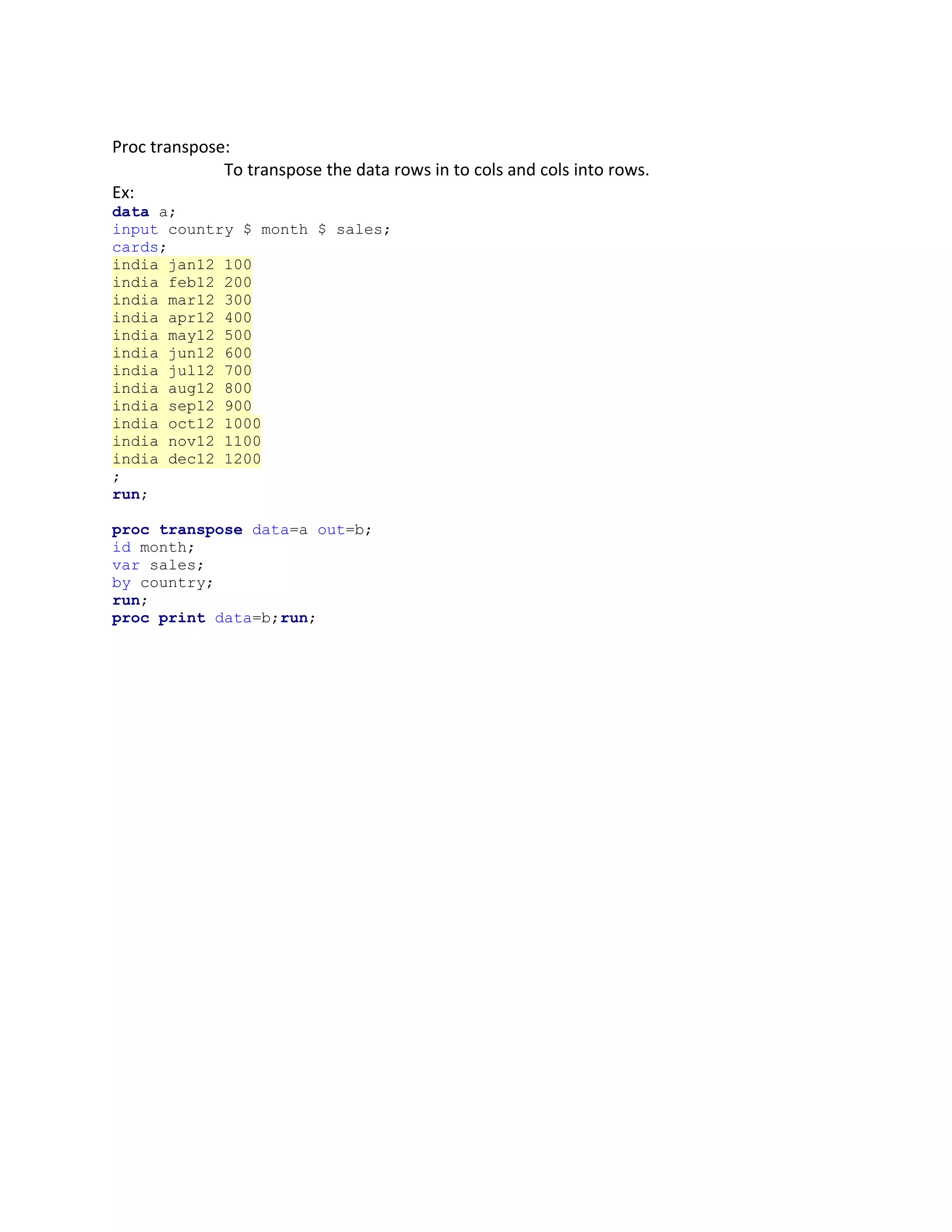 Proc transpose:
To transpose the data rows in to cols and cols into rows.
Ex:
data a;
input country $ month $ sales;
cards;
india jan12 100
india feb12 200
india mar12 300
india apr12 400
india may12 500
india jun12 600
india jul12 700
india aug12 800
india sep12 900
india oct12 1000
india nov12 1100
india dec12 1200
;
run;
proc transpose data=a out=b;
id month;
var sales;
by country;
run;
proc print data=b;run;
 