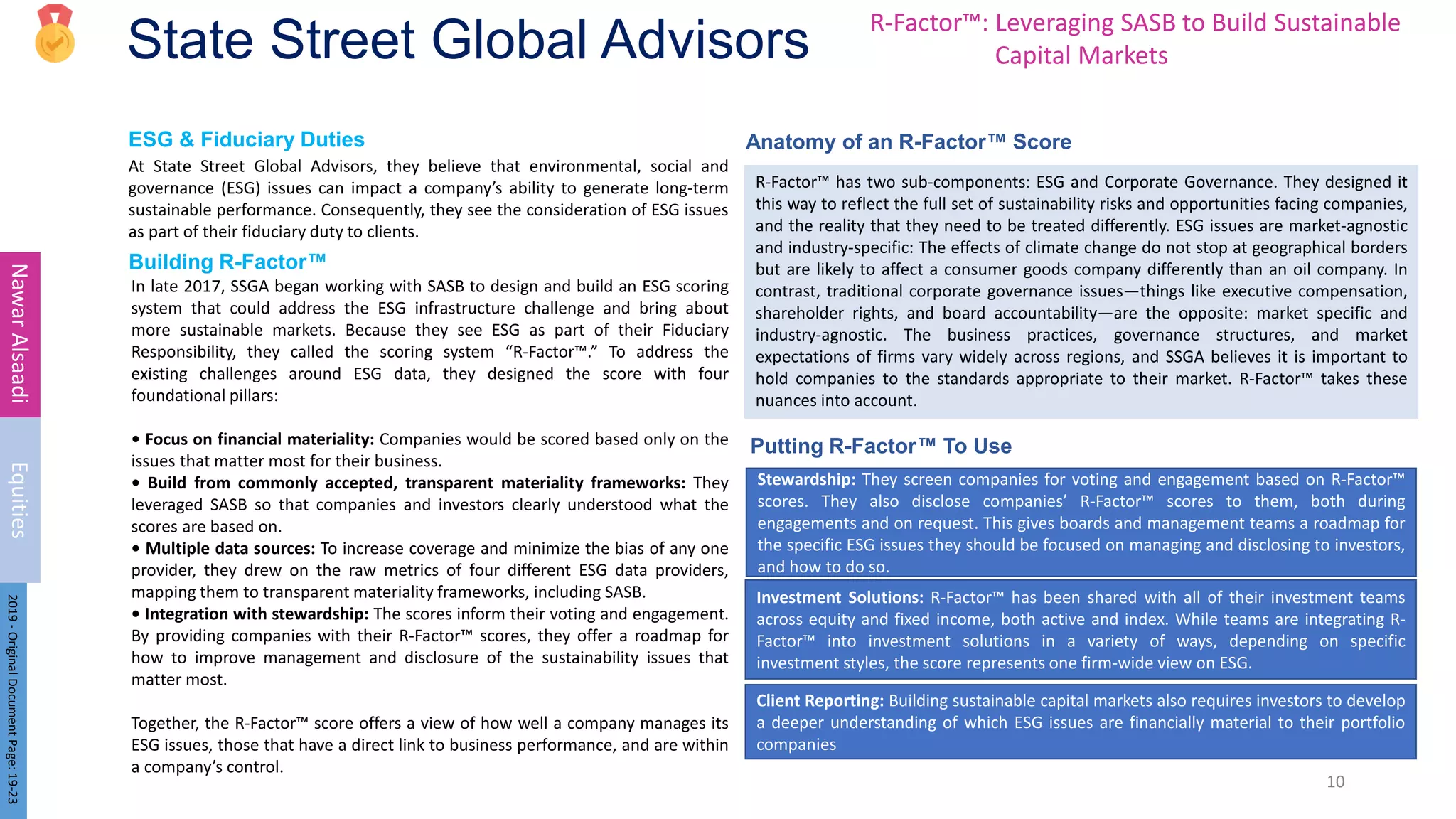 ESG & Fiduciary Duties Anatomy of an R-Factor™ Score
Building R-Factor™
State Street Global Advisors
At State Street Global Advisors, they believe that environmental, social and
governance (ESG) issues can impact a company’s ability to generate long-term
sustainable performance. Consequently, they see the consideration of ESG issues
as part of their fiduciary duty to clients.
10
Nawar
Alsaadi
Equities
2019
-
Original
Document
Page:
19-23
In late 2017, SSGA began working with SASB to design and build an ESG scoring
system that could address the ESG infrastructure challenge and bring about
more sustainable markets. Because they see ESG as part of their Fiduciary
Responsibility, they called the scoring system “R-Factor™.” To address the
existing challenges around ESG data, they designed the score with four
foundational pillars:
• Focus on financial materiality: Companies would be scored based only on the
issues that matter most for their business.
• Build from commonly accepted, transparent materiality frameworks: They
leveraged SASB so that companies and investors clearly understood what the
scores are based on.
• Multiple data sources: To increase coverage and minimize the bias of any one
provider, they drew on the raw metrics of four different ESG data providers,
mapping them to transparent materiality frameworks, including SASB.
• Integration with stewardship: The scores inform their voting and engagement.
By providing companies with their R-Factor™ scores, they offer a roadmap for
how to improve management and disclosure of the sustainability issues that
matter most.
Together, the R-Factor™ score offers a view of how well a company manages its
ESG issues, those that have a direct link to business performance, and are within
a company’s control.
R-Factor™ has two sub-components: ESG and Corporate Governance. They designed it
this way to reflect the full set of sustainability risks and opportunities facing companies,
and the reality that they need to be treated differently. ESG issues are market-agnostic
and industry-specific: The effects of climate change do not stop at geographical borders
but are likely to affect a consumer goods company differently than an oil company. In
contrast, traditional corporate governance issues—things like executive compensation,
shareholder rights, and board accountability—are the opposite: market specific and
industry-agnostic. The business practices, governance structures, and market
expectations of firms vary widely across regions, and SSGA believes it is important to
hold companies to the standards appropriate to their market. R-Factor™ takes these
nuances into account.
R-Factor™: Leveraging SASB to Build Sustainable
Capital Markets
Putting R-Factor™ To Use
Stewardship: They screen companies for voting and engagement based on R-Factor™
scores. They also disclose companies’ R-Factor™ scores to them, both during
engagements and on request. This gives boards and management teams a roadmap for
the specific ESG issues they should be focused on managing and disclosing to investors,
and how to do so.
Investment Solutions: R-Factor™ has been shared with all of their investment teams
across equity and fixed income, both active and index. While teams are integrating R-
Factor™ into investment solutions in a variety of ways, depending on specific
investment styles, the score represents one firm-wide view on ESG.
Client Reporting: Building sustainable capital markets also requires investors to develop
a deeper understanding of which ESG issues are financially material to their portfolio
companies
 