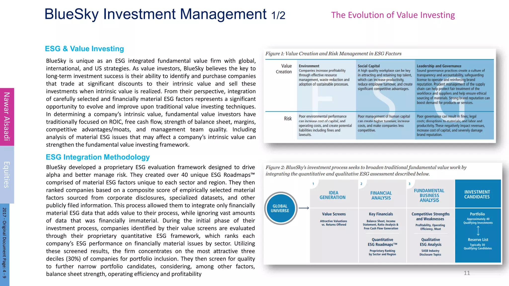 ESG & Value Investing
ESG Integration Methodology
BlueSky Investment Management 1/2
BlueSky is unique as an ESG integrated fundamental value firm with global,
international, and US strategies. As value investors, BlueSky believes the key to
long-term investment success is their ability to identify and purchase companies
that trade at significant discounts to their intrinsic value and sell these
investments when intrinsic value is realized. From their perspective, integration
of carefully selected and financially material ESG factors represents a significant
opportunity to evolve and improve upon traditional value investing techniques.
In determining a company’s intrinsic value, fundamental value investors have
traditionally focused on ROIC, free cash flow, strength of balance sheet, margins,
competitive advantages/moats, and management team quality. Including
analysis of material ESG issues that may affect a company’s intrinsic value can
strengthen the fundamental value investing framework.
11
Nawar
Alsaadi
Equities
2017
-
Original
Document
Page:
4
-
9
BlueSky developed a proprietary ESG evaluation framework designed to drive
alpha and better manage risk. They created over 40 unique ESG Roadmaps™
comprised of material ESG factors unique to each sector and region. They then
ranked companies based on a composite score of empirically selected material
factors sourced from corporate disclosures, specialized datasets, and other
publicly filed information. This process allowed them to integrate only financially
material ESG data that adds value to their process, while ignoring vast amounts
of data that was financially immaterial. During the initial phase of their
investment process, companies identified by their value screens are evaluated
through their proprietary quantitative ESG framework, which ranks each
company’s ESG performance on financially material issues by sector. Utilizing
these screened results, the firm concentrates on the most attractive three
deciles (30%) of companies for portfolio inclusion. They then screen for quality
to further narrow portfolio candidates, considering, among other factors,
balance sheet strength, operating efficiency and profitability
The Evolution of Value Investing
 