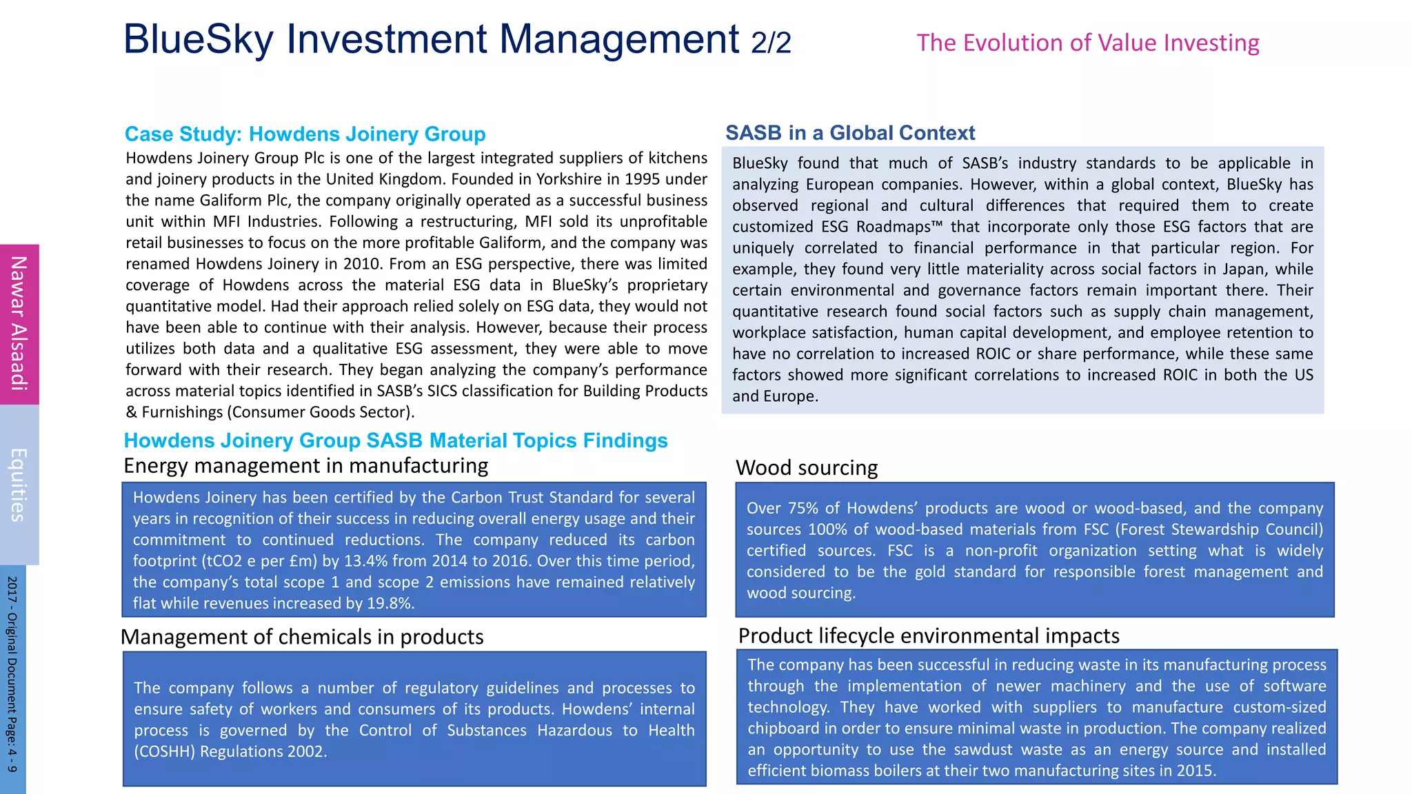 Energy management in manufacturing
Case Study: Howdens Joinery Group
Howdens Joinery Group SASB Material Topics Findings
BlueSky Investment Management 2/2
Howdens Joinery Group Plc is one of the largest integrated suppliers of kitchens
and joinery products in the United Kingdom. Founded in Yorkshire in 1995 under
the name Galiform Plc, the company originally operated as a successful business
unit within MFI Industries. Following a restructuring, MFI sold its unprofitable
retail businesses to focus on the more profitable Galiform, and the company was
renamed Howdens Joinery in 2010. From an ESG perspective, there was limited
coverage of Howdens across the material ESG data in BlueSky’s proprietary
quantitative model. Had their approach relied solely on ESG data, they would not
have been able to continue with their analysis. However, because their process
utilizes both data and a qualitative ESG assessment, they were able to move
forward with their research. They began analyzing the company’s performance
across material topics identified in SASB’s SICS classification for Building Products
& Furnishings (Consumer Goods Sector).
12
Nawar
Alsaadi
Equities
2017
-
Original
Document
Page:
4
-
9
The Evolution of Value Investing
Howdens Joinery has been certified by the Carbon Trust Standard for several
years in recognition of their success in reducing overall energy usage and their
commitment to continued reductions. The company reduced its carbon
footprint (tCO2 e per £m) by 13.4% from 2014 to 2016. Over this time period,
the company’s total scope 1 and scope 2 emissions have remained relatively
flat while revenues increased by 19.8%.
The company follows a number of regulatory guidelines and processes to
ensure safety of workers and consumers of its products. Howdens’ internal
process is governed by the Control of Substances Hazardous to Health
(COSHH) Regulations 2002.
Management of chemicals in products
The company has been successful in reducing waste in its manufacturing process
through the implementation of newer machinery and the use of software
technology. They have worked with suppliers to manufacture custom-sized
chipboard in order to ensure minimal waste in production. The company realized
an opportunity to use the sawdust waste as an energy source and installed
efficient biomass boilers at their two manufacturing sites in 2015.
Product lifecycle environmental impacts
Over 75% of Howdens’ products are wood or wood-based, and the company
sources 100% of wood-based materials from FSC (Forest Stewardship Council)
certified sources. FSC is a non-profit organization setting what is widely
considered to be the gold standard for responsible forest management and
wood sourcing.
Wood sourcing
BlueSky found that much of SASB’s industry standards to be applicable in
analyzing European companies. However, within a global context, BlueSky has
observed regional and cultural differences that required them to create
customized ESG Roadmaps™ that incorporate only those ESG factors that are
uniquely correlated to financial performance in that particular region. For
example, they found very little materiality across social factors in Japan, while
certain environmental and governance factors remain important there. Their
quantitative research found social factors such as supply chain management,
workplace satisfaction, human capital development, and employee retention to
have no correlation to increased ROIC or share performance, while these same
factors showed more significant correlations to increased ROIC in both the US
and Europe.
SASB in a Global Context
 