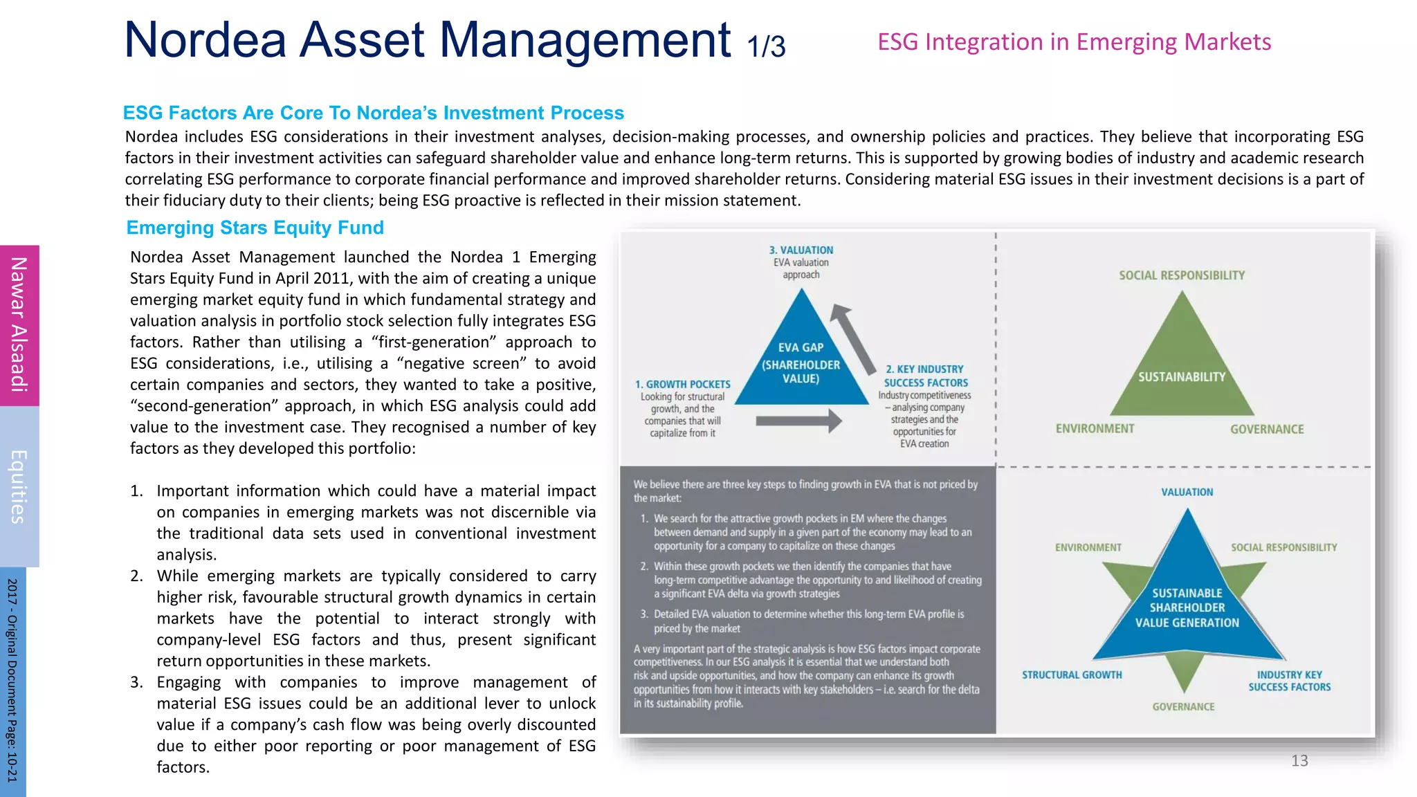 ESG Factors Are Core To Nordea’s Investment Process
Emerging Stars Equity Fund
Nordea Asset Management 1/3
Nordea includes ESG considerations in their investment analyses, decision-making processes, and ownership policies and practices. They believe that incorporating ESG
factors in their investment activities can safeguard shareholder value and enhance long-term returns. This is supported by growing bodies of industry and academic research
correlating ESG performance to corporate financial performance and improved shareholder returns. Considering material ESG issues in their investment decisions is a part of
their fiduciary duty to their clients; being ESG proactive is reflected in their mission statement.
13
Nawar
Alsaadi
Equities
2017
-
Original
Document
Page:
10-21
Nordea Asset Management launched the Nordea 1 Emerging
Stars Equity Fund in April 2011, with the aim of creating a unique
emerging market equity fund in which fundamental strategy and
valuation analysis in portfolio stock selection fully integrates ESG
factors. Rather than utilising a “first-generation” approach to
ESG considerations, i.e., utilising a “negative screen” to avoid
certain companies and sectors, they wanted to take a positive,
“second-generation” approach, in which ESG analysis could add
value to the investment case. They recognised a number of key
factors as they developed this portfolio:
1. Important information which could have a material impact
on companies in emerging markets was not discernible via
the traditional data sets used in conventional investment
analysis.
2. While emerging markets are typically considered to carry
higher risk, favourable structural growth dynamics in certain
markets have the potential to interact strongly with
company-level ESG factors and thus, present significant
return opportunities in these markets.
3. Engaging with companies to improve management of
material ESG issues could be an additional lever to unlock
value if a company’s cash flow was being overly discounted
due to either poor reporting or poor management of ESG
factors.
ESG Integration in Emerging Markets
 