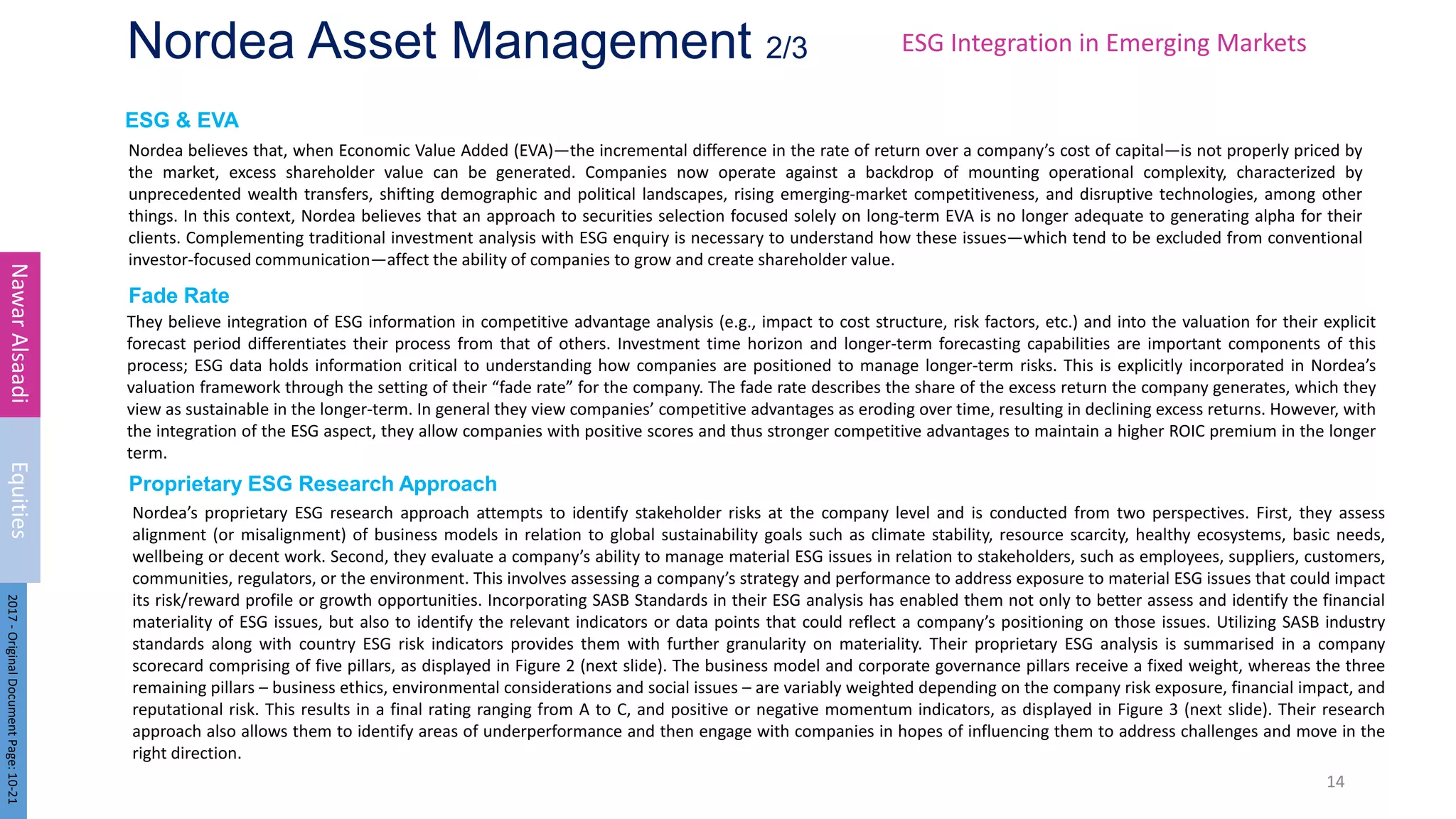 ESG & EVA
Fade Rate
Nordea Asset Management 2/3
Nordea believes that, when Economic Value Added (EVA)—the incremental difference in the rate of return over a company’s cost of capital—is not properly priced by
the market, excess shareholder value can be generated. Companies now operate against a backdrop of mounting operational complexity, characterized by
unprecedented wealth transfers, shifting demographic and political landscapes, rising emerging-market competitiveness, and disruptive technologies, among other
things. In this context, Nordea believes that an approach to securities selection focused solely on long-term EVA is no longer adequate to generating alpha for their
clients. Complementing traditional investment analysis with ESG enquiry is necessary to understand how these issues—which tend to be excluded from conventional
investor-focused communication—affect the ability of companies to grow and create shareholder value.
14
Nawar
Alsaadi
Equities
2017
-
Original
Document
Page:
10-21
They believe integration of ESG information in competitive advantage analysis (e.g., impact to cost structure, risk factors, etc.) and into the valuation for their explicit
forecast period differentiates their process from that of others. Investment time horizon and longer-term forecasting capabilities are important components of this
process; ESG data holds information critical to understanding how companies are positioned to manage longer-term risks. This is explicitly incorporated in Nordea’s
valuation framework through the setting of their “fade rate” for the company. The fade rate describes the share of the excess return the company generates, which they
view as sustainable in the longer-term. In general they view companies’ competitive advantages as eroding over time, resulting in declining excess returns. However, with
the integration of the ESG aspect, they allow companies with positive scores and thus stronger competitive advantages to maintain a higher ROIC premium in the longer
term.
ESG Integration in Emerging Markets
Nordea’s proprietary ESG research approach attempts to identify stakeholder risks at the company level and is conducted from two perspectives. First, they assess
alignment (or misalignment) of business models in relation to global sustainability goals such as climate stability, resource scarcity, healthy ecosystems, basic needs,
wellbeing or decent work. Second, they evaluate a company’s ability to manage material ESG issues in relation to stakeholders, such as employees, suppliers, customers,
communities, regulators, or the environment. This involves assessing a company’s strategy and performance to address exposure to material ESG issues that could impact
its risk/reward profile or growth opportunities. Incorporating SASB Standards in their ESG analysis has enabled them not only to better assess and identify the financial
materiality of ESG issues, but also to identify the relevant indicators or data points that could reflect a company’s positioning on those issues. Utilizing SASB industry
standards along with country ESG risk indicators provides them with further granularity on materiality. Their proprietary ESG analysis is summarised in a company
scorecard comprising of five pillars, as displayed in Figure 2 (next slide). The business model and corporate governance pillars receive a fixed weight, whereas the three
remaining pillars – business ethics, environmental considerations and social issues – are variably weighted depending on the company risk exposure, financial impact, and
reputational risk. This results in a final rating ranging from A to C, and positive or negative momentum indicators, as displayed in Figure 3 (next slide). Their research
approach also allows them to identify areas of underperformance and then engage with companies in hopes of influencing them to address challenges and move in the
right direction.
Proprietary ESG Research Approach
 