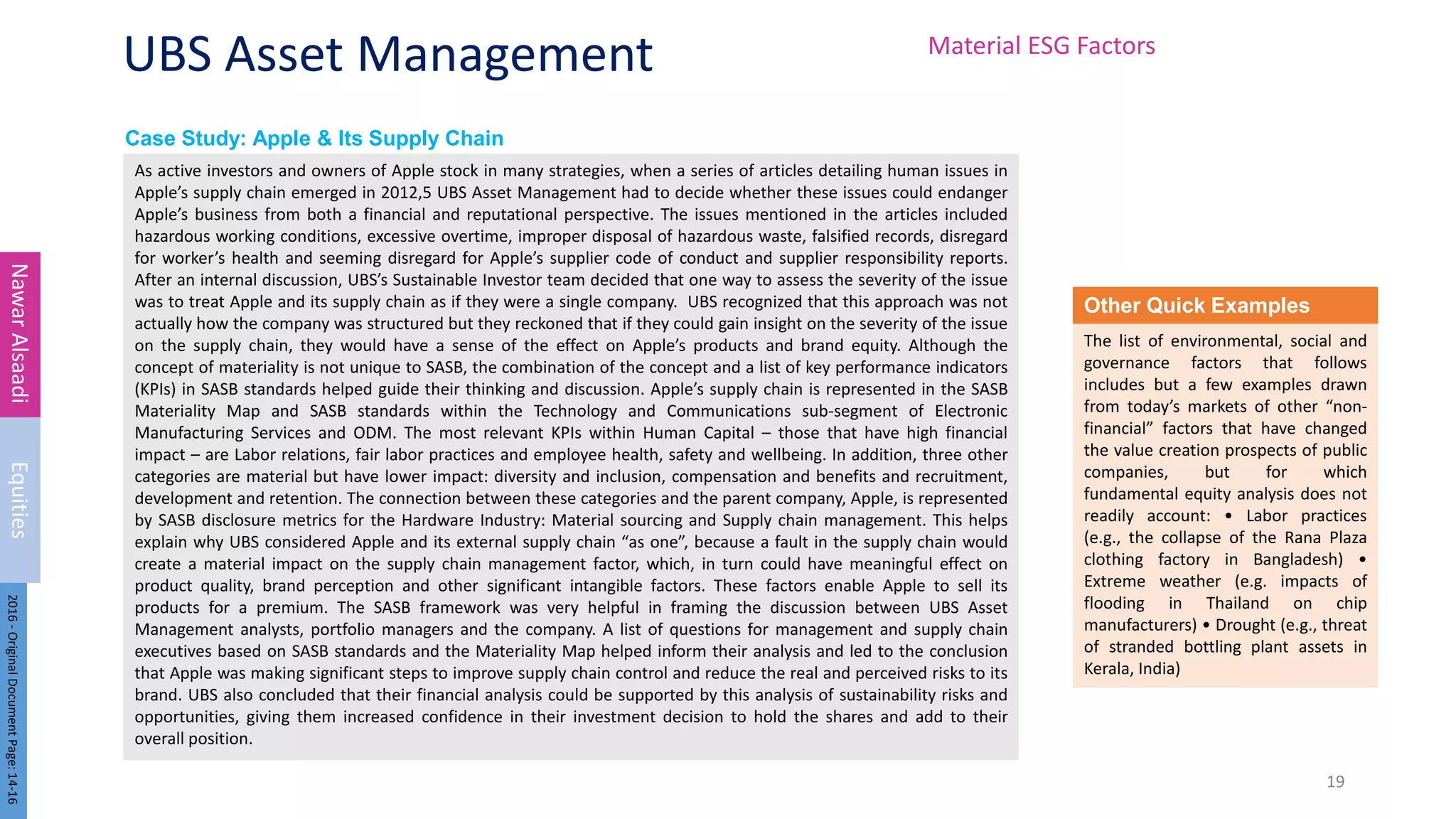 Case Study: Apple & Its Supply Chain
UBS Asset Management
As active investors and owners of Apple stock in many strategies, when a series of articles detailing human issues in
Apple’s supply chain emerged in 2012,5 UBS Asset Management had to decide whether these issues could endanger
Apple’s business from both a financial and reputational perspective. The issues mentioned in the articles included
hazardous working conditions, excessive overtime, improper disposal of hazardous waste, falsified records, disregard
for worker’s health and seeming disregard for Apple’s supplier code of conduct and supplier responsibility reports.
After an internal discussion, UBS’s Sustainable Investor team decided that one way to assess the severity of the issue
was to treat Apple and its supply chain as if they were a single company. UBS recognized that this approach was not
actually how the company was structured but they reckoned that if they could gain insight on the severity of the issue
on the supply chain, they would have a sense of the effect on Apple’s products and brand equity. Although the
concept of materiality is not unique to SASB, the combination of the concept and a list of key performance indicators
(KPIs) in SASB standards helped guide their thinking and discussion. Apple’s supply chain is represented in the SASB
Materiality Map and SASB standards within the Technology and Communications sub-segment of Electronic
Manufacturing Services and ODM. The most relevant KPIs within Human Capital – those that have high financial
impact – are Labor relations, fair labor practices and employee health, safety and wellbeing. In addition, three other
categories are material but have lower impact: diversity and inclusion, compensation and benefits and recruitment,
development and retention. The connection between these categories and the parent company, Apple, is represented
by SASB disclosure metrics for the Hardware Industry: Material sourcing and Supply chain management. This helps
explain why UBS considered Apple and its external supply chain “as one”, because a fault in the supply chain would
create a material impact on the supply chain management factor, which, in turn could have meaningful effect on
product quality, brand perception and other significant intangible factors. These factors enable Apple to sell its
products for a premium. The SASB framework was very helpful in framing the discussion between UBS Asset
Management analysts, portfolio managers and the company. A list of questions for management and supply chain
executives based on SASB standards and the Materiality Map helped inform their analysis and led to the conclusion
that Apple was making significant steps to improve supply chain control and reduce the real and perceived risks to its
brand. UBS also concluded that their financial analysis could be supported by this analysis of sustainability risks and
opportunities, giving them increased confidence in their investment decision to hold the shares and add to their
overall position.
19
Nawar
Alsaadi
Equities
2016
-
Original
Document
Page:
14-16
Other Quick Examples
The list of environmental, social and
governance factors that follows
includes but a few examples drawn
from today’s markets of other “non-
financial” factors that have changed
the value creation prospects of public
companies, but for which
fundamental equity analysis does not
readily account: • Labor practices
(e.g., the collapse of the Rana Plaza
clothing factory in Bangladesh) •
Extreme weather (e.g. impacts of
flooding in Thailand on chip
manufacturers) • Drought (e.g., threat
of stranded bottling plant assets in
Kerala, India)
Material ESG Factors
 