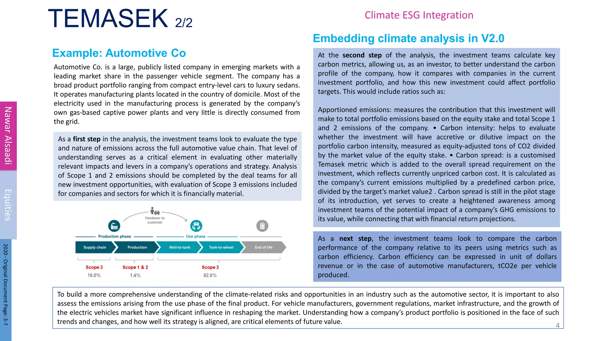 TEMASEK 2/2
Example: Automotive Co
Automotive Co. is a large, publicly listed company in emerging markets with a
leading market share in the passenger vehicle segment. The company has a
broad product portfolio ranging from compact entry-level cars to luxury sedans.
It operates manufacturing plants located in the country of domicile. Most of the
electricity used in the manufacturing process is generated by the company’s
own gas-based captive power plants and very little is directly consumed from
the grid.
4
Nawar
Alsaadi
Equities
Embedding climate analysis in V2.0
At the second step of the analysis, the investment teams calculate key
carbon metrics, allowing us, as an investor, to better understand the carbon
profile of the company, how it compares with companies in the current
investment portfolio, and how this new investment could affect portfolio
targets. This would include ratios such as:
Apportioned emissions: measures the contribution that this investment will
make to total portfolio emissions based on the equity stake and total Scope 1
and 2 emissions of the company. • Carbon intensity: helps to evaluate
whether the investment will have accretive or dilutive impact on the
portfolio carbon intensity, measured as equity-adjusted tons of CO2 divided
by the market value of the equity stake. • Carbon spread: is a customised
Temasek metric which is added to the overall spread requirement on the
investment, which reflects currently unpriced carbon cost. It is calculated as
the company’s current emissions multiplied by a predefined carbon price,
divided by the target’s market value2 . Carbon spread is still in the pilot stage
of its introduction, yet serves to create a heightened awareness among
investment teams of the potential impact of a company’s GHG emissions to
its value, while connecting that with financial return projections.
As a first step in the analysis, the investment teams look to evaluate the type
and nature of emissions across the full automotive value chain. That level of
understanding serves as a critical element in evaluating other materially
relevant impacts and levers in a company’s operations and strategy. Analysis
of Scope 1 and 2 emissions should be completed by the deal teams for all
new investment opportunities, with evaluation of Scope 3 emissions included
for companies and sectors for which it is financially material.
As a next step, the investment teams look to compare the carbon
performance of the company relative to its peers using metrics such as
carbon efficiency. Carbon efficiency can be expressed in unit of dollars
revenue or in the case of automotive manufacturers, tCO2e per vehicle
produced.
To build a more comprehensive understanding of the climate-related risks and opportunities in an industry such as the automotive sector, it is important to also
assess the emissions arising from the use phase of the final product. For vehicle manufacturers, government regulations, market infrastructure, and the growth of
the electric vehicles market have significant influence in reshaping the market. Understanding how a company’s product portfolio is positioned in the face of such
trends and changes, and how well its strategy is aligned, are critical elements of future value.
2020
-
Original
Document
Page:
3-7
Climate ESG Integration
 