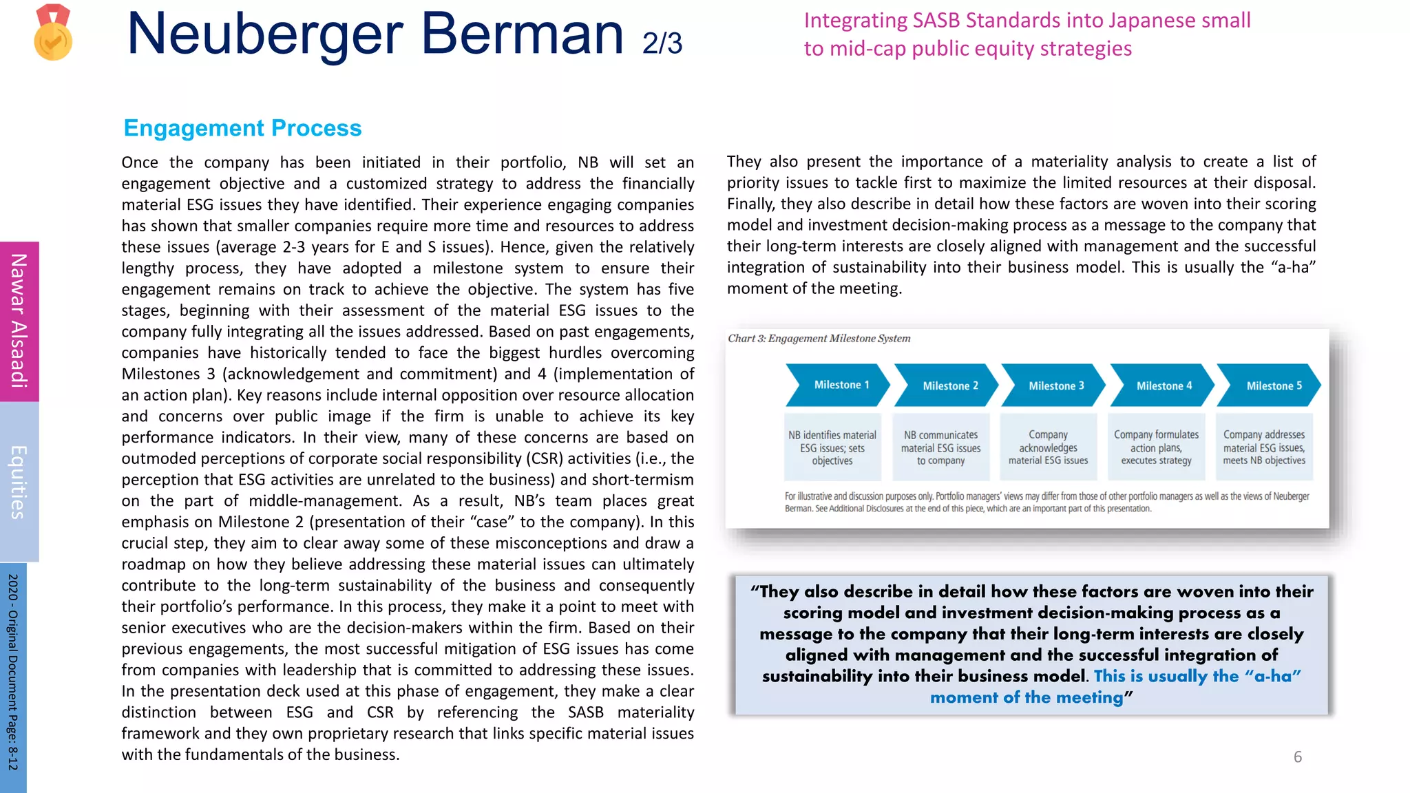 Neuberger Berman 2/3
Engagement Process
Once the company has been initiated in their portfolio, NB will set an
engagement objective and a customized strategy to address the financially
material ESG issues they have identified. Their experience engaging companies
has shown that smaller companies require more time and resources to address
these issues (average 2-3 years for E and S issues). Hence, given the relatively
lengthy process, they have adopted a milestone system to ensure their
engagement remains on track to achieve the objective. The system has five
stages, beginning with their assessment of the material ESG issues to the
company fully integrating all the issues addressed. Based on past engagements,
companies have historically tended to face the biggest hurdles overcoming
Milestones 3 (acknowledgement and commitment) and 4 (implementation of
an action plan). Key reasons include internal opposition over resource allocation
and concerns over public image if the firm is unable to achieve its key
performance indicators. In their view, many of these concerns are based on
outmoded perceptions of corporate social responsibility (CSR) activities (i.e., the
perception that ESG activities are unrelated to the business) and short-termism
on the part of middle-management. As a result, NB’s team places great
emphasis on Milestone 2 (presentation of their “case” to the company). In this
crucial step, they aim to clear away some of these misconceptions and draw a
roadmap on how they believe addressing these material issues can ultimately
contribute to the long-term sustainability of the business and consequently
their portfolio’s performance. In this process, they make it a point to meet with
senior executives who are the decision-makers within the firm. Based on their
previous engagements, the most successful mitigation of ESG issues has come
from companies with leadership that is committed to addressing these issues.
In the presentation deck used at this phase of engagement, they make a clear
distinction between ESG and CSR by referencing the SASB materiality
framework and they own proprietary research that links specific material issues
with the fundamentals of the business. 6
Nawar
Alsaadi
Equities
They also present the importance of a materiality analysis to create a list of
priority issues to tackle first to maximize the limited resources at their disposal.
Finally, they also describe in detail how these factors are woven into their scoring
model and investment decision-making process as a message to the company that
their long-term interests are closely aligned with management and the successful
integration of sustainability into their business model. This is usually the “a-ha”
moment of the meeting.
Integrating SASB Standards into Japanese small
to mid-cap public equity strategies
“They also describe in detail how these factors are woven into their
scoring model and investment decision-making process as a
message to the company that their long-term interests are closely
aligned with management and the successful integration of
sustainability into their business model. This is usually the “a-ha”
moment of the meeting”
2020
-
Original
Document
Page:
8-12
 
