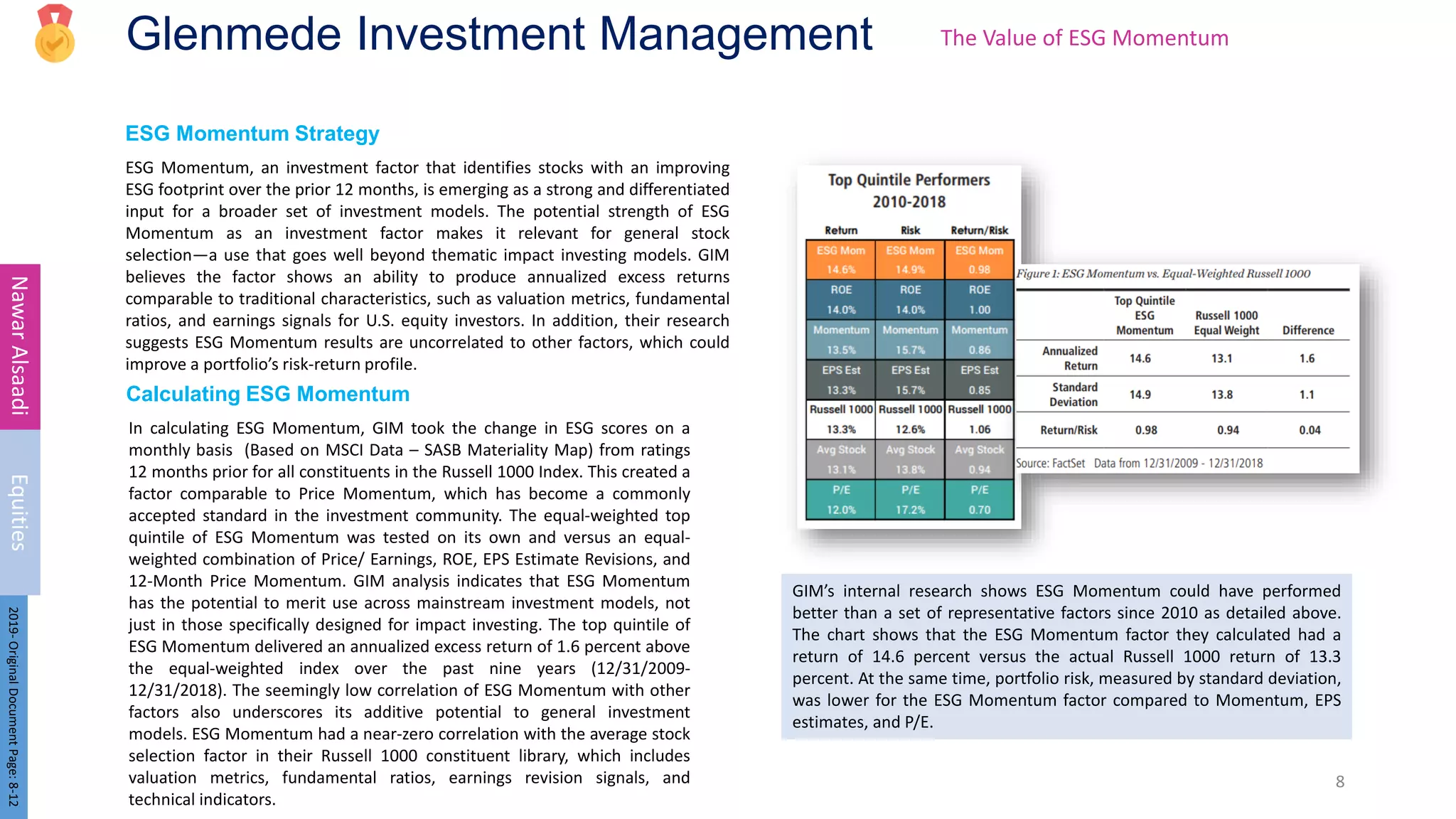 Glenmede Investment Management
ESG Momentum Strategy
ESG Momentum, an investment factor that identifies stocks with an improving
ESG footprint over the prior 12 months, is emerging as a strong and differentiated
input for a broader set of investment models. The potential strength of ESG
Momentum as an investment factor makes it relevant for general stock
selection—a use that goes well beyond thematic impact investing models. GIM
believes the factor shows an ability to produce annualized excess returns
comparable to traditional characteristics, such as valuation metrics, fundamental
ratios, and earnings signals for U.S. equity investors. In addition, their research
suggests ESG Momentum results are uncorrelated to other factors, which could
improve a portfolio’s risk-return profile.
8
Nawar
Alsaadi
Equities
2019-
Original
Document
Page:
8-12
In calculating ESG Momentum, GIM took the change in ESG scores on a
monthly basis (Based on MSCI Data – SASB Materiality Map) from ratings
12 months prior for all constituents in the Russell 1000 Index. This created a
factor comparable to Price Momentum, which has become a commonly
accepted standard in the investment community. The equal-weighted top
quintile of ESG Momentum was tested on its own and versus an equal-
weighted combination of Price/ Earnings, ROE, EPS Estimate Revisions, and
12-Month Price Momentum. GIM analysis indicates that ESG Momentum
has the potential to merit use across mainstream investment models, not
just in those specifically designed for impact investing. The top quintile of
ESG Momentum delivered an annualized excess return of 1.6 percent above
the equal-weighted index over the past nine years (12/31/2009-
12/31/2018). The seemingly low correlation of ESG Momentum with other
factors also underscores its additive potential to general investment
models. ESG Momentum had a near-zero correlation with the average stock
selection factor in their Russell 1000 constituent library, which includes
valuation metrics, fundamental ratios, earnings revision signals, and
technical indicators.
The Value of ESG Momentum
Calculating ESG Momentum
GIM’s internal research shows ESG Momentum could have performed
better than a set of representative factors since 2010 as detailed above.
The chart shows that the ESG Momentum factor they calculated had a
return of 14.6 percent versus the actual Russell 1000 return of 13.3
percent. At the same time, portfolio risk, measured by standard deviation,
was lower for the ESG Momentum factor compared to Momentum, EPS
estimates, and P/E.
 