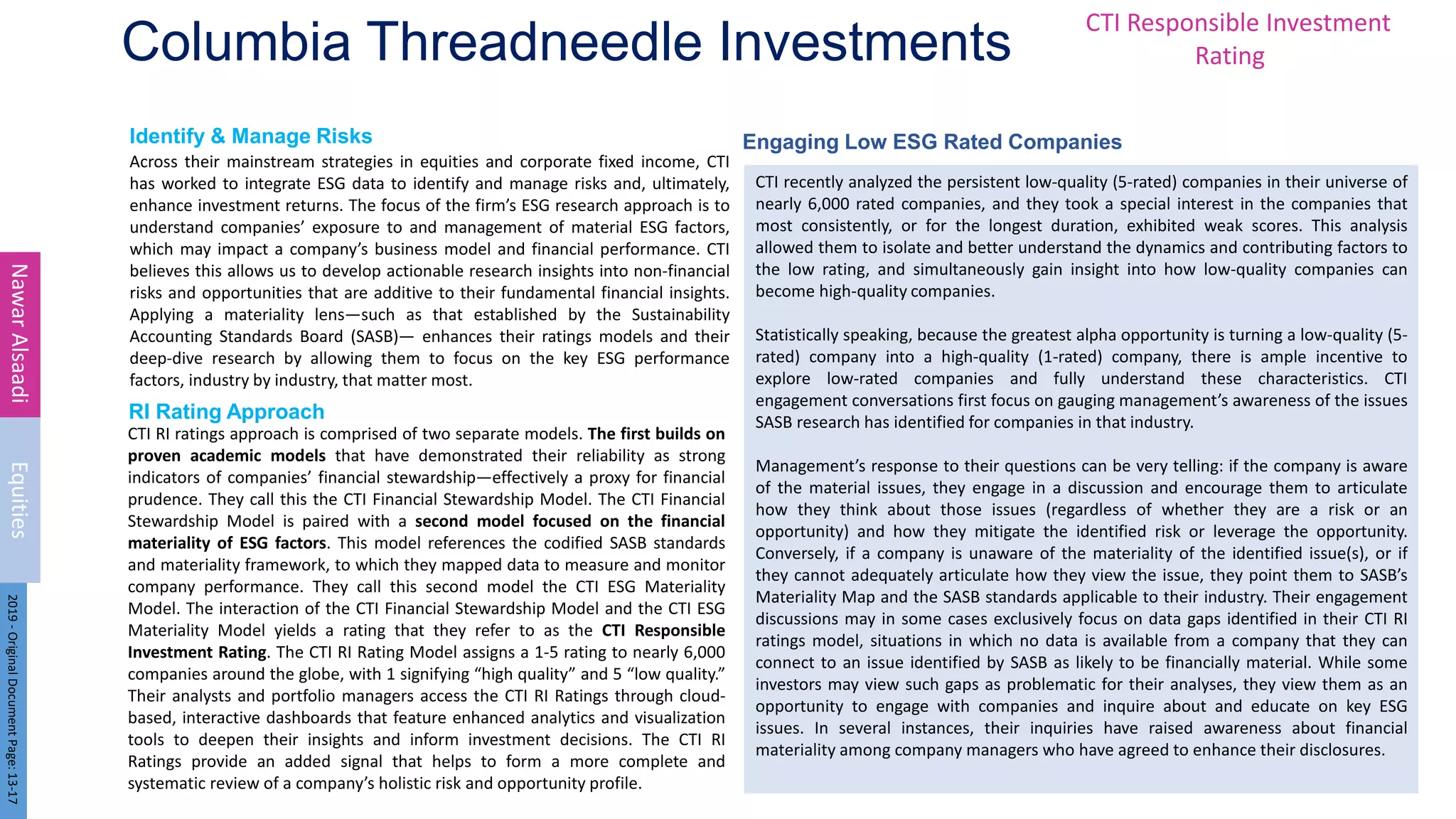 Identify & Manage Risks Engaging Low ESG Rated Companies
RI Rating Approach
Columbia Threadneedle Investments
Across their mainstream strategies in equities and corporate fixed income, CTI
has worked to integrate ESG data to identify and manage risks and, ultimately,
enhance investment returns. The focus of the firm’s ESG research approach is to
understand companies’ exposure to and management of material ESG factors,
which may impact a company’s business model and financial performance. CTI
believes this allows us to develop actionable research insights into non-financial
risks and opportunities that are additive to their fundamental financial insights.
Applying a materiality lens—such as that established by the Sustainability
Accounting Standards Board (SASB)— enhances their ratings models and their
deep-dive research by allowing them to focus on the key ESG performance
factors, industry by industry, that matter most.
9
Nawar
Alsaadi
Equities
2019
-
Original
Document
Page:
13-17
CTI RI ratings approach is comprised of two separate models. The first builds on
proven academic models that have demonstrated their reliability as strong
indicators of companies’ financial stewardship—effectively a proxy for financial
prudence. They call this the CTI Financial Stewardship Model. The CTI Financial
Stewardship Model is paired with a second model focused on the financial
materiality of ESG factors. This model references the codified SASB standards
and materiality framework, to which they mapped data to measure and monitor
company performance. They call this second model the CTI ESG Materiality
Model. The interaction of the CTI Financial Stewardship Model and the CTI ESG
Materiality Model yields a rating that they refer to as the CTI Responsible
Investment Rating. The CTI RI Rating Model assigns a 1-5 rating to nearly 6,000
companies around the globe, with 1 signifying “high quality” and 5 “low quality.”
Their analysts and portfolio managers access the CTI RI Ratings through cloud-
based, interactive dashboards that feature enhanced analytics and visualization
tools to deepen their insights and inform investment decisions. The CTI RI
Ratings provide an added signal that helps to form a more complete and
systematic review of a company’s holistic risk and opportunity profile.
CTI recently analyzed the persistent low-quality (5-rated) companies in their universe of
nearly 6,000 rated companies, and they took a special interest in the companies that
most consistently, or for the longest duration, exhibited weak scores. This analysis
allowed them to isolate and better understand the dynamics and contributing factors to
the low rating, and simultaneously gain insight into how low-quality companies can
become high-quality companies.
Statistically speaking, because the greatest alpha opportunity is turning a low-quality (5-
rated) company into a high-quality (1-rated) company, there is ample incentive to
explore low-rated companies and fully understand these characteristics. CTI
engagement conversations first focus on gauging management’s awareness of the issues
SASB research has identified for companies in that industry.
Management’s response to their questions can be very telling: if the company is aware
of the material issues, they engage in a discussion and encourage them to articulate
how they think about those issues (regardless of whether they are a risk or an
opportunity) and how they mitigate the identified risk or leverage the opportunity.
Conversely, if a company is unaware of the materiality of the identified issue(s), or if
they cannot adequately articulate how they view the issue, they point them to SASB’s
Materiality Map and the SASB standards applicable to their industry. Their engagement
discussions may in some cases exclusively focus on data gaps identified in their CTI RI
ratings model, situations in which no data is available from a company that they can
connect to an issue identified by SASB as likely to be financially material. While some
investors may view such gaps as problematic for their analyses, they view them as an
opportunity to engage with companies and inquire about and educate on key ESG
issues. In several instances, their inquiries have raised awareness about financial
materiality among company managers who have agreed to enhance their disclosures.
CTI Responsible Investment
Rating
 