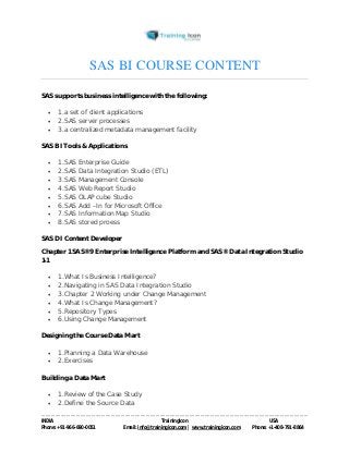 SAS BI COURSE CONTENT 
SAS supports business intelligence with the following: 
 1.a set of client applications 
 2.SAS server processes 
 3.a centralized metadata management facility 
SAS BI Tools & Applications 
 1.SAS Enterprise Guide 
 2.SAS Data Integration Studio (ETL) 
 3.SAS Management Console 
 4.SAS Web Report Studio 
 5.SAS OLAP cube Studio 
 6.SAS Add –In for Microsoft Office 
 7.SAS Information Map Studio 
 8.SAS stored proess 
SAS DI Content Developer 
Chapter 1 SAS®9 Enterprise Intelligence Platform and SAS® Data Integration Studio 
1-1 
 1.What Is Business Intelligence? 
 2.Navigating in SAS Data Integration Studio 
 3.Chapter 2 Working under Change Management 
 4.What Is Change Management? 
 5.Repository Types 
 6.Using Change Management 
Designing the Course Data Mart 
 1.Planning a Data Warehouse 
 2.Exercises 
Building a Data Mart 
 1.Review of the Case Study 
 2.Define the Source Data 
----------------------------------------------------------------------------------------------------------------------------------------------------------------------------------------------- 
INDIA Trainingicon USA 
Phone: +91-966-690-0051 Email: info@trainingicon.com | www.trainingicon.com Phone: +1-408-791-8864 
 