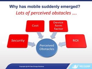 Why has mobile suddenly emerged?
Copyright @ 2012 See-Change Solutions
Lots of perceived obstacles ….
 