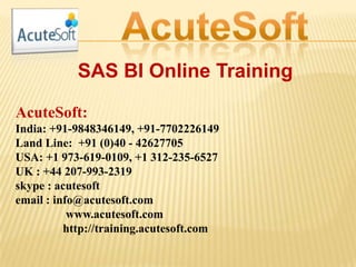SAS BI Online Training
AcuteSoft:
India: +91-9848346149, +91-7702226149
Land Line: +91 (0)40 - 42627705
USA: +1 973-619-0109, +1 312-235-6527
UK : +44 207-993-2319
skype : acutesoft
email : info@acutesoft.com
www.acutesoft.com
http://training.acutesoft.com
 