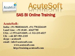 SAS BI Online Training
AcuteSoft:
India: +91-9848346149, +91-7702226149
Land Line: +91 (0)40 - 42627705
USA: +1 973-619-0109, +1 312-235-6527
UK : +44 207-993-2319
skype : acutesoft
email : info@acutesoft.com
www.acutesoft.com
http://training.acutesoft.com
 