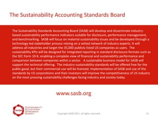 The Sustainability Standards Accounting Board (SASB) will develop and disseminate industry-
based sustainability performance indicators suitable for disclosure, performance management,
and benchmarking. SASB will focus on material sustainability issues and be developed through a
technology-led stakeholder process relying on a vetted network of industry experts. It will
address all industries and target the 35,000 publicly listed US companies as users. The
sustainability KPIs will be designed for integrated reporting in standard disclosure formats such as
the SEC Form 10-K, enabling a complete view of financial and sustainability performance and
comparison between companies within a sector. A sustainable business model for SASB will
support the technical offering. The industry sustainability standards will be offered free for the
public good, but their commercial use will be licensed. Implementation of SASB and use of the
standards by US corporations and their investors will improve the competitiveness of US industry
on the most pressing sustainability challenges facing industry and society today.
Copyright SASB 2011, all rights reserved. 13
The Sustainability Accounting Standards Board
www.sasb.org
 