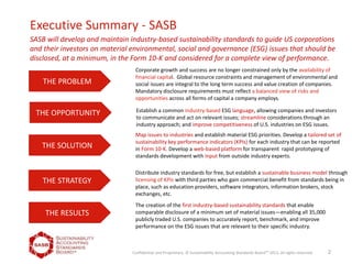 Executive Summary - SASB
THE PROBLEM
THE OPPORTUNITY
THE SOLUTION
THE STRATEGY
THE RESULTS
Corporate growth and success are no longer constrained only by the availability of
financial capital. Global resource constraints and management of environmental and
social issues are integral to the long term success and value creation of companies.
Mandatory disclosure requirements must reflect a balanced view of risks and
opportunities across all forms of capital a company employs.
Map issues to industries and establish material ESG priorities. Develop a tailored set of
sustainability key performance indicators (KPIs) for each industry that can be reported
in Form 10-K. Develop a web-based platform for transparent rapid prototyping of
standards development with input from outside industry experts.
Establish a common industry-based ESG language, allowing companies and investors
to communicate and act on relevant issues; streamline considerations through an
industry approach; and improve competitiveness of U.S. industries on ESG issues.
Distribute industry standards for free, but establish a sustainable business model through
licensing of KPIs with third parties who gain commercial benefit from standards being in
place, such as education providers, software integrators, information brokers, stock
exchanges, etc.
The creation of the first industry-based sustainability standards that enable
comparable disclosure of a minimum set of material issues—enabling all 35,000
publicly traded U.S. companies to accurately report, benchmark, and improve
performance on the ESG issues that are relevant to their specific industry.
SASB will develop and maintain industry-based sustainability standards to guide US corporations
and their investors on material environmental, social and governance (ESG) issues that should be
disclosed, at a minimum, in the Form 10-K and considered for a complete view of performance.
2Confidential and Proprietary. © Sustainability Accounting Standards BoardTM
2011, all rights reserved.
 