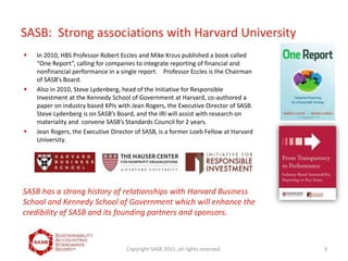 SASB: Strong associations with Harvard University
Copyright SASB 2011, all rights reserved. 3
 In 2010, HBS Professor Robert Eccles and Mike Krzus published a book called
“One Report”, calling for companies to integrate reporting of financial and
nonfinancial performance in a single report. Professor Eccles is the Chairman
of SASB’s Board.
 Also in 2010, Steve Lydenberg, head of the Initiative for Responsible
Investment at the Kennedy School of Government at Harvard, co-authored a
paper on industry based KPIs with Jean Rogers, the Executive Director of SASB.
Steve Lydenberg is on SASB’s Board, and the IRI will assist with research on
materiality and convene SASB’s Standards Council for 2 years.
 Jean Rogers, the Executive Director of SASB, is a former Loeb Fellow at Harvard
University.
SASB has a strong history of relationships with Harvard Business
School and Kennedy School of Government which will enhance the
credibility of SASB and its founding partners and sponsors.
 