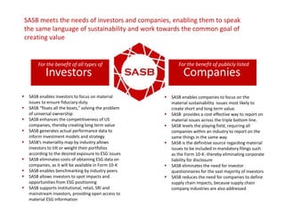 SASB meets the needs of investors and companies, enabling them to speak
the same language of sustainability and work towards the common goal of
creating value
Investors
 SASB enables companies to focus on the
material sustainability issues most likely to
create short and long term value.
 SASB provides a cost effective way to report on
material issues across the triple bottom line.
 SASB levels the playing field, requiring all
companies within an industry to report on the
same things in the same way
 SASB is the definitive source regarding material
issues to be included in mandatory filings such
as the Form 10-K- thereby eliminating corporate
liability for disclosure
 SASB eliminates the need for investor
questionnaires for the vast majority of investors
 SASB reduces the need for companies to define
supply chain impacts, because supply chain
company industries are also addressed
Companies
 SASB enables investors to focus on material
issues to ensure fiduciary duty.
 SASB “floats all the boats,” solving the problem
of universal ownership
 SASB enhances the competitiveness of US
companies, thereby creating long term value
 SASB generates actual performance data to
inform investment models and strategy
 SASB’s materiality map by industry allows
investors to tilt or weight their portfolios
according to the desired exposure to ESG issues
 SASB eliminates costs of obtaining ESG data on
companies, as it will be available in Form 10-K
 SASB enables benchmarking by industry peers
 SASB allows investors to spot impacts and
opportunities from ESG positioning
 SASB supports institutional, retail, SRI and
mainstream investors, providing open access to
material ESG information
For the benefit of all types of For the benefit of publicly listed
 