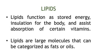 LIPIDS
• Lipids function as stored energy,
insulation for the body, and assist
absorption of certain vitamins.
• Lipids are large molecules that can
be categorized as fats or oils.
 
