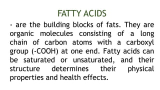 - are the building blocks of fats. They are
organic molecules consisting of a long
chain of carbon atoms with a carboxyl
group (-COOH) at one end. Fatty acids can
be saturated or unsaturated, and their
structure determines their physical
properties and health effects.
FATTY ACIDS
 