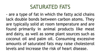 - are a type of fat in which the fatty acid chains
lack double bonds between carbon atoms. They
are typically solid at room temperature and are
found primarily in animal products like meat
and dairy, as well as some plant sources such as
coconut oil and palm oil. Consuming excessive
amounts of saturated fats may raise cholesterol
levels and increase the risk of heart disease.
SATURATED FATS
 