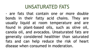 - are fats that contain one or more double
bonds in their fatty acid chains. They are
usually liquid at room temperature and are
found in plant-based oils, such as olive oil,
canola oil, and avocados. Unsaturated fats are
generally considered healthier than saturated
fats and can help reduce the risk of heart
disease when consumed in moderation.
UNSATURATED FATS
 